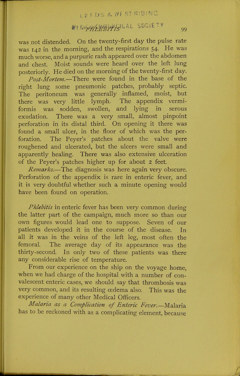 was not distended. On the twenty-first day the pulse rate was 142 in the morning, and the respirations 54. He was much worse, and a purpuric rash appeared over the abdomen and chest. Moist sounds were heard over the left lung posteriorly. He died on the morning of the twenty-first day. Post-Mortem.—There were found in the base of the right lung some pneumonic patches, probably septic. The peritoneum was generally inflamed, moist, but there was very little lymph. The appendix vermi- formis was sodden, swollen, and lying in serous exudation. There was a very small, almost pinpoint perforation in its distal third. On opening it there was found a small ulcer, in the floor of which was the per- foration. The Peyer's patches about the valve were roughened and ulcerated, but the ulcers were small and apparently healing. There was also extensive ulceration of the Peyer's patches higher up for about 2 feet. Remarks.—The diagnosis was here again very obscure. Perforation of the appendix is rare in enteric fever, and it is very doubtful whether such a minute opening would have been found on operation. Phlebitis in enteric fever has been very common during the latter part of the campaign, much more so than our own figures would lead one to suppose. Seven of our patients developed it in the course of the disease. In all it was in the veins of the left leg, most often the femoral. The average day of its appearance was the thirty-second. In only two of these patients was there any considerable rise of temperature. From our experience on the ship on the voyage home, when we had charge of the hospital with a number of con- valescent enteric cases, we should say that thrombosis was very common, and its resulting oedema also. This was the experience of many other Medical Officers. Malaria as a Complication of Enteric Fever.—Malaria has to be reckoned with as a complicating element, because