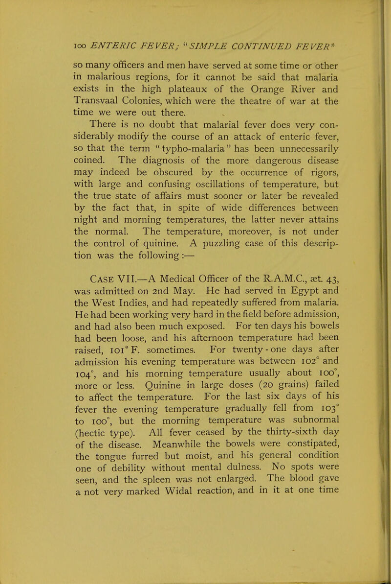 so many ofificers and men have served at some time or other in malarious regions, for it cannot be said that malaria exists in the high plateaux of the Orange River and Transvaal Colonies, which were the theatre of war at the time we were out there. There is no doubt that malarial fever does very con- siderably modify the course of an attack of enteric fever, so that the term typho-malaria has been unnecessarily coined. The diagnosis of the more dangerous disease may indeed be obscured by the occurrence of rigors, with large and confusing oscillations of temperature, but the true state of affairs must sooner or later be revealed by the fact that, in spite of wide differences between night and morning temperatures, the latter never attains the normal. The temperature, moreover, is not under the control of quinine. A puzzling case of this descrip- tion was the following :— Case VII.—A Medical Officer of the R.A.M.C., aet. 43, was admitted on 2nd May. He had served in Egypt and the West Indies, and had repeatedly suffered from malaria. He had been working very hard in the field before admission, and had also been much exposed. For ten days his bowels had been loose, and his afternoon temperature had been raised, lOi^F. sometimes. For twenty-one days after admission his evening temperature was between 102° and 104°, and his morning temperature usually about 100°, more or less. Quinine in large doses (20 grains) failed to affect the temperature. For the last six days of his fever the evening temperature gradually fell from 103° to 100°, but the morning temperature was subnormal (hectic type). All fever ceased by the thirty-sixth day of the disease. Meanwhile the bowels were constipated, the tongue furred but moist, and his general condition one of debility without mental dulness. No spots were seen, and the spleen was not enlarged. The blood gave a not very marked Widal reaction, and in it at one time