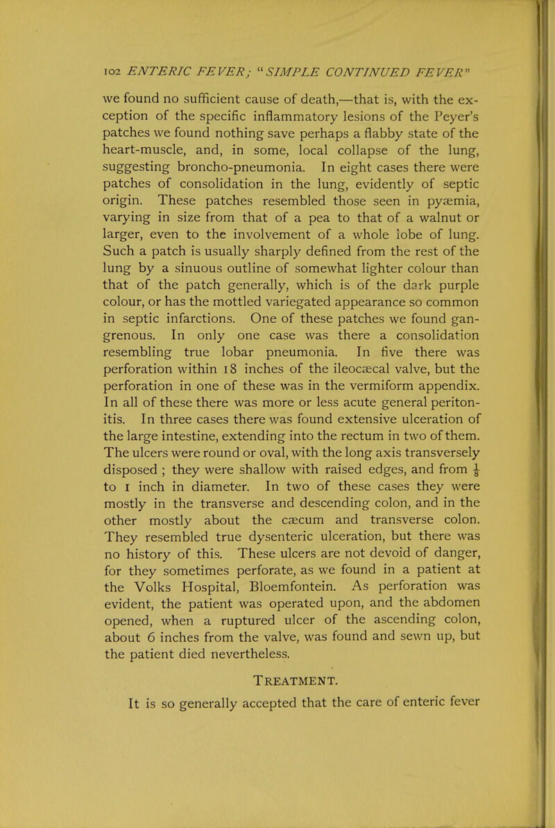 we found no sufficient cause of death,—that is, with the ex- ception of the specific inflammatory lesions of the Peyer's patches we found nothing save perhaps a flabby state of the heart-muscle, and, in some, local collapse of the lung, suggesting broncho-pneumonia. In eight cases there were patches of consolidation in the lung, evidently of septic origin. These patches resembled those seen in pyaemia, varying in size from that of a pea to that of a walnut or larger, even to the involvement of a whole lobe of lung. Such a patch is usually sharply defined from the rest of the lung by a sinuous outline of somewhat lighter colour than that of the patch generally, which is of the dark purple colour, or has the mottled variegated appearance so common in septic infarctions. One of these patches we found gan- grenous. In only one case was there a consolidation resembling true lobar pneumonia. In five there was perforation within i8 inches of the ileocaecal valve, but the perforation in one of these was in the vermiform appendix. In all of these there was more or less acute general periton- itis. In three cases there was found extensive ulceration of the large intestine, extending into the rectum in two of them. The ulcers were round or oval, with the long axis transversely disposed ; they were shallow with raised edges, and from \ to I inch in diameter. In two of these cases they were mostly in the transverse and descending colon, and in the other mostly about the caecum and transverse colon. They resembled true dysenteric ulceration, but there was no history of this. These ulcers are not devoid of danger, for they sometimes perforate, as we found in a patient at the Volks Hospital, Bloemfontein. As perforation was evident, the patient was operated upon, and the abdomen opened, when a ruptured ulcer of the ascending colon, about 6 inches from the valve, was found and sewn up, but the patient died nevertheless. Treatment. It is so generally accepted that the care of enteric fever