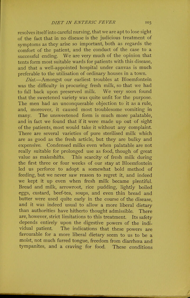 resolves itself into careful nursing, that we are apt to lose sight of the fact that in no disease is the judicious treatment of symptoms as they arise so important, both as regards the comfort of the patient, and the conduct of the case to a successful ending. We are very much of the opinion that tents form most suitable wards for patients with this disease, and that a well-appointed hospital under canvas is much preferable to the utilisation of ordinary houses in a town. Diet.—Amongst our earliest troubles at Bloemfontein was the difficulty in procuring fresh milk, so that we had to fall back upon preserved milk. We very soon found that the sweetened variety was quite unfit Tor the purpose. The men had an unconquerable objection to it as a rule, and, moreover, it caused most troublesome vomiting in many. The unsweetened form is much more palatable, and in fact we found that if it were made up out of sight of the patients, most would take it without any complaint. There are several varieties of pure sterilised milk which are as good as the fresh article, but they are bulky and expensive. Condensed milks even when palatable are not really suitable for prolonged use as food, though of great value as makeshifts. This scarcity of fresh milk during the first three or four weeks of our stay at Bloemfontein led us perforce to adopt a somewhat bold method of feeding, but we never saw reason to regret it, and indeed we kept it up even when fresh milk became plentiful. Bread and milk, arrowroot, rice pudding, lightly boiled eggs, custard, beef-tea, soups, and even thin bread and butter were used quite early in the course of the disease, and it was indeed usual to allow a more liberal dietary than authorities have hitherto thought admissible. There are, however, strict limitations to this treatment. Its safety depends entirely upon the digestive powers of the indi- vidual patient. The indications that these powers are favourable for a more liberal dietary seem to us to be a moist, not much furred tongue, freedom from diarrhoea and tympanites, and a craving for food. These conditions