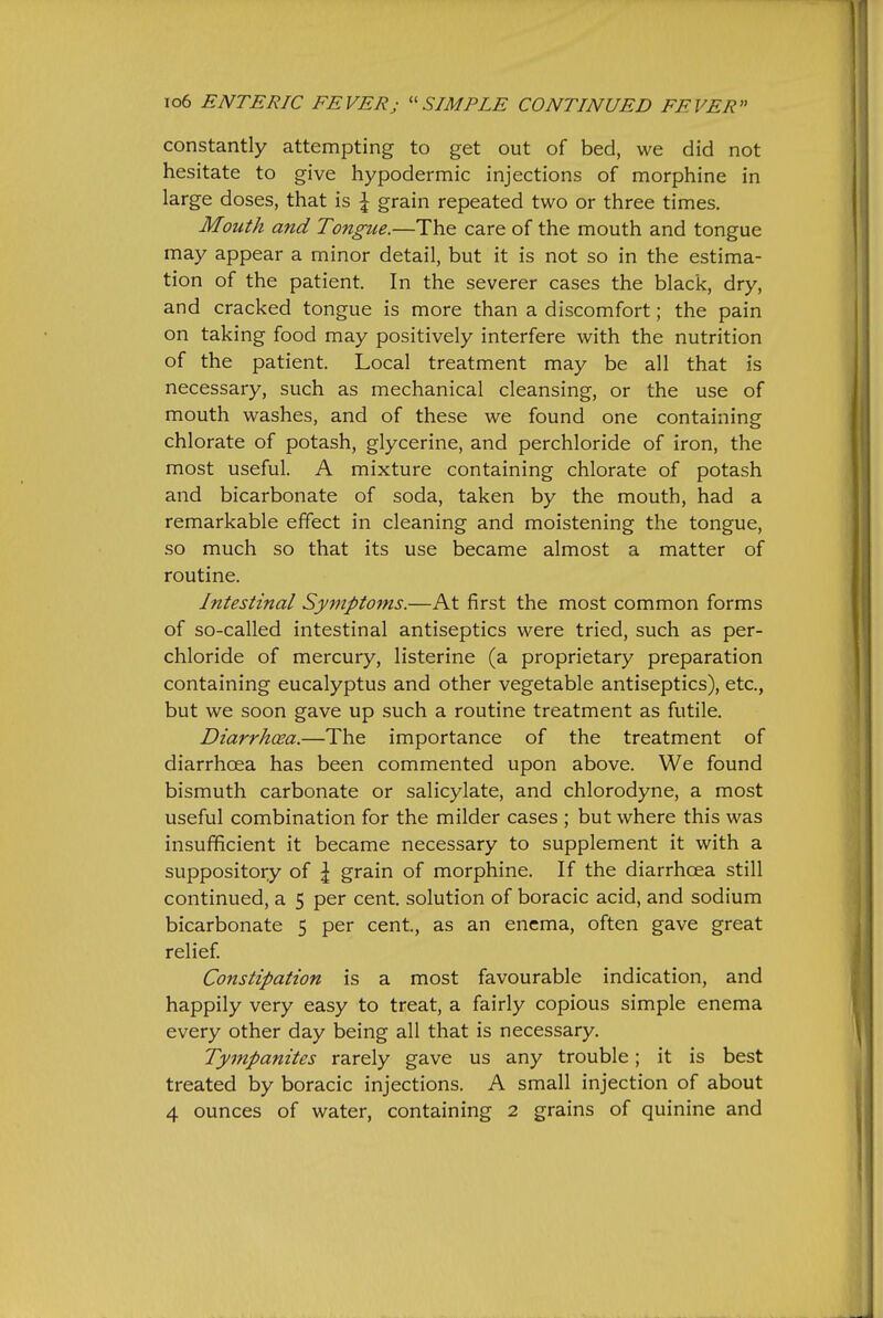 constantly attempting to get out of bed, we did not hesitate to give hypodermic injections of morphine in large doses, that is \ grain repeated two or three times. Mouth and Tongue.—The care of the mouth and tongue may appear a minor detail, but it is not so in the estima- tion of the patient. In the severer cases the black, dry, and cracked tongue is more than a discomfort; the pain on taking food may positively interfere with the nutrition of the patient. Local treatment may be all that is necessary, such as mechanical cleansing, or the use of mouth washes, and of these we found one containing chlorate of potash, glycerine, and perchloride of iron, the most useful. A mixture containing chlorate of potash and bicarbonate of soda, taken by the mouth, had a remarkable effect in cleaning and moistening the tongue, so much so that its use became almost a matter of routine. Intestinal Symptoms.—At first the most common forms of so-called intestinal antiseptics were tried, such as per- chloride of mercury, listerine (a proprietary preparation containing eucalyptus and other vegetable antiseptics), etc., but we soon gave up such a routine treatment as futile. Diarrhoea.—The importance of the treatment of diarrhoea has been commented upon above. We found bismuth carbonate or salicylate, and chlorodyne, a most useful combination for the milder cases ; but where this was insufficient it became necessary to supplement it with a suppository of \ grain of morphine. If the diarrhoea still continued, a 5 per cent, solution of boracic acid, and sodium bicarbonate 5 per cent, as an enema, often gave great relief. Constipation is a most favourable indication, and happily very easy to treat, a fairly copious simple enema every other day being all that is necessary. Tympanites rarely gave us any trouble; it is best treated by boracic injections. A small injection of about 4 ounces of water, containing 2 grains of quinine and