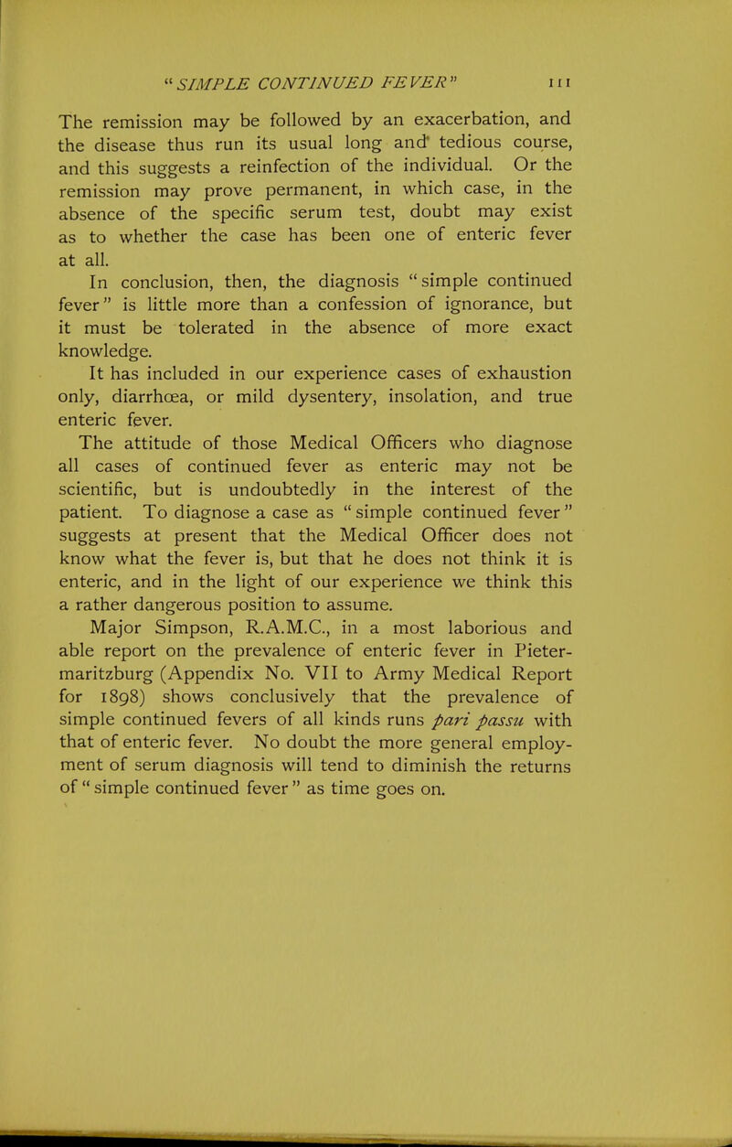 The remission may be followed by an exacerbation, and the disease thus run its usual long and' tedious course, and this suggests a reinfection of the individual. Or the remission may prove permanent, in which case, in the absence of the specific serum test, doubt may exist as to whether the case has been one of enteric fever at all. In conclusion, then, the diagnosis simple continued fever is little more than a confession of ignorance, but it must be tolerated in the absence of more exact knowledge. It has included in our experience cases of exhaustion only, diarrhoea, or mild dysentery, insolation, and true enteric fever. The attitude of those Medical Officers who diagnose all cases of continued fever as enteric may not be scientific, but is undoubtedly in the interest of the patient. To diagnose a case as simple continued fever suggests at present that the Medical Officer does not know what the fever is, but that he does not think it is enteric, and in the light of our experience we think this a rather dangerous position to assume. Major Simpson, R.A.M.C., in a most laborious and able report on the prevalence of enteric fever in Pieter- maritzburg (Appendix No. VII to Army Medical Report for 1898) shows conclusively that the prevalence of simple continued fevers of all kinds runs pari passu with that of enteric fever. No doubt the more general employ- ment of serum diagnosis will tend to diminish the returns of simple continued fever as time goes on.