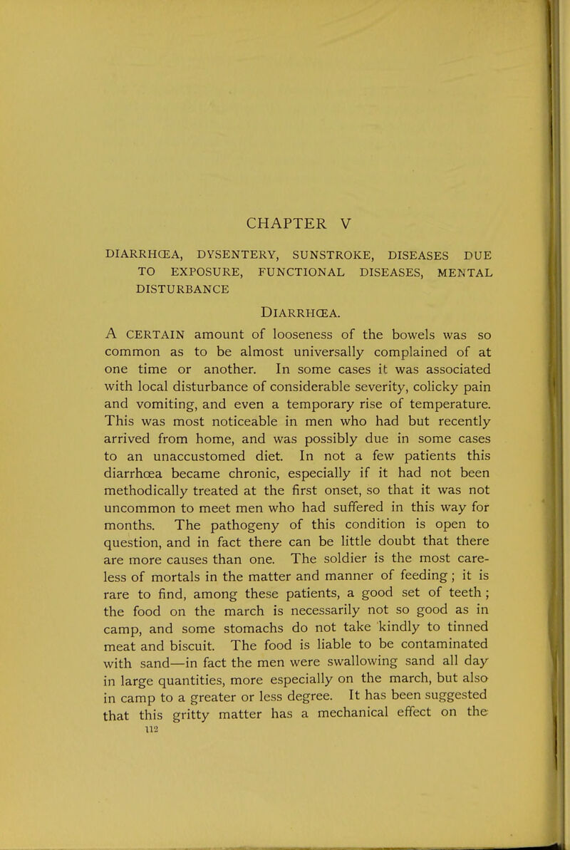 CHAPTER V DIARRHCEA, DYSENTERY, SUNSTROKE, DISEASES DUE TO EXPOSURE, FUNCTIONAL DISEASES, MENTAL DISTURBANCE DiARRHCEA. A CERTAIN amount of looseness of the bowels was so common as to be almost universally complained of at one time or another. In some cases it was associated with local disturbance of considerable severity, colicky pain and vomiting, and even a temporary rise of temperature. This was most noticeable in men who had but recently arrived from home, and was possibly due in some cases to an unaccustomed diet. In not a few patients this diarrhoea became chronic, especially if it had not been methodically treated at the first onset, so that it was not uncommon to meet men who had suffered in this way for months. The pathogeny of this condition is open to question, and in fact there can be little doubt that there are more causes than one. The soldier is the most care- less of mortals in the matter and manner of feeding; it is rare to find, among these patients, a good set of teeth; the food on the march is necessarily not so good as in camp, and some stomachs do not take kindly to tinned meat and biscuit. The food is liable to be contaminated with sand—in fact the men were swallowing sand all day in large quantities, more especially on the march, but also in camp to a greater or less degree. It has been suggested that this gritty matter has a mechanical effect on the