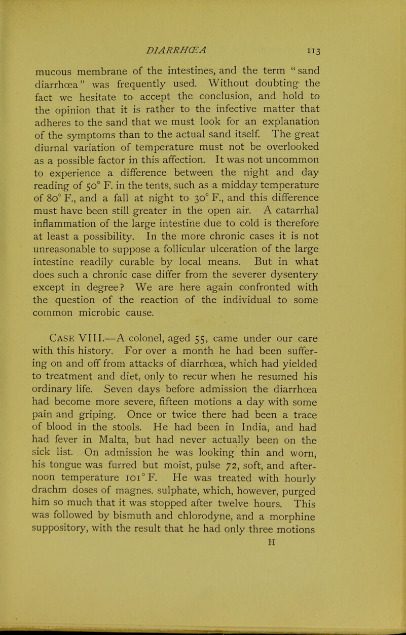 DIARRHCEA 3 mucous membrane of the intestines, and the term  sand diarrhoea was frequently used. Without doubting- the fact we hesitate to accept the conclusion, and hold to the opinion that it is rather to the infective matter that adheres to the sand that we must look for an explanation of the symptoms than to the actual sand itself. The great diurnal variation of temperature must not be overlooked as a possible factor in this affection. It was not uncommon to experience a difference between the night and day reading of 50° F. in the tents, such as a midday temperature of 80° R, and a fall at night to 30° R, and this difference must have been still greater in the open air. A catarrhal inflammation of the large intestine due to cold is therefore at least a possibility. In the more chronic cases it is not unreasonable to suppose a follicular ulceration of the large intestine readily curable by local means. But in what does such a chronic case differ from the severer dysentery except in degree? We are here again confronted with the question of the reaction of the individual to some common microbic cause. Case VIII.—A colonel, aged 55, came under our care with this history. For over a month he had been suffer- ing on and off from attacks of diarrhoea, which had yielded to treatment and diet, only to recur when he resumed his ordinary life. Seven days before admission the diarrhoea had become more severe, fifteen motions a day with some pain and griping. Once or twice there had been a trace of blood in the stools. He had been in India, and had had fever in Malta, but had never actually been on the sick list. On admission he was looking thin and worn, his tongue was furred but moist, pulse 72, soft, and after- noon temperature 101° F. He was treated with hourly drachm doses of magnes. sulphate, which, however, purged him so much that it was stopped after twelve hours. This was followed by bismuth and chlorodyne, and a morphine suppository, with the result that he had only three motions H