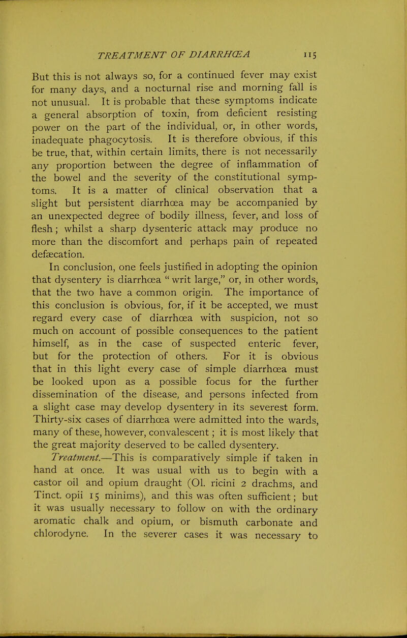 But this is not always so, for a continued fever may exist for many days, and a nocturnal rise and morning fall is not unusual. It is probable that these symptoms indicate a general absorption of toxin, from deficient resisting power on the part of the individual, or, in other words, inadequate phagocytosis. It is therefore obvious, if this be true, that, within certain limits, there is not necessarily any proportion between the degree of inflammation of the bowel and the severity of the constitutional symp- toms. It is a matter of clinical observation that a slight but persistent diarrhcEa may be accompanied by an unexpected degree of bodily illness, fever, and loss of flesh; whilst a sharp dysenteric attack may produce no more than the discomfort and perhaps pain of repeated defaecation. In conclusion, one feels justified in adopting the opinion that dysentery is diarrhcea  writ large, or, in other words, that the two have a common origin. The importance of this conclusion is obvious, for, if it be accepted, we must regard every case of diarrhoea with suspicion, not so much on account of possible consequences to the patient himself, as in the case of suspected enteric fever, but for the protection of others. For it is obvious that in this light every case of simple diarrhoea must be looked upon as a possible focus for the further dissemination of the disease, and persons infected from a slight case may develop dysentery in its severest form. Thirty-six cases of diarrhoea were admitted into the wards, many of these, however, convalescent; it is most likely that the great majority deserved to be called dysentery. Treatment.—This is comparatively simple if taken in hand at once. It was usual with us to begin with a castor oil and opium draught (01. ricini 2 drachms, and Tinct. opii 15 minims), and this was often sufficient; but it was usually necessary to follow on with the ordinary aromatic chalk and opium, or bismuth carbonate and chlorodyne. In the severer cases it was necessary to