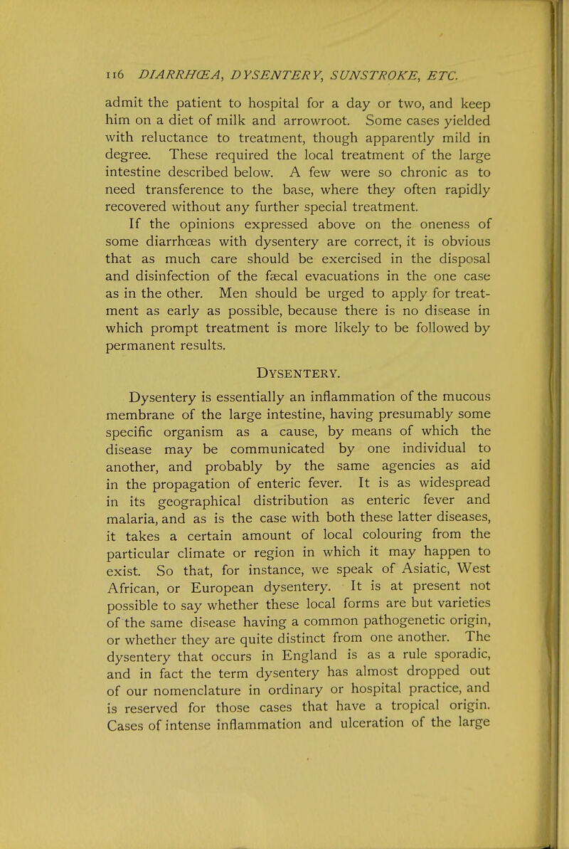 admit the patient to hospital for a day or two, and keep him on a diet of milk and arrowroot. Some cases yielded with reluctance to treatment, though apparently mild in degree. These required the local treatment of the large intestine described below. A few were so chronic as to need transference to the base, where they often rapidly recovered without any further special treatment. If the opinions expressed above on the oneness of some diarrhoeas with dysentery are correct, it is obvious that as much care should be exercised in the disposal and disinfection of the faecal evacuations in the one case as in the other. Men should be urged to apply for treat- ment as early as possible, because there is no disease in which prompt treatment is more likely to be followed by permanent results. Dysentery. Dysentery is essentially an inflammation of the mucous membrane of the large intestine, having presumably some specific organism as a cause, by means of which the disease may be communicated by one individual to another, and probably by the same agencies as aid in the propagation of enteric fever. It is as widespread in its geographical distribution as enteric fever and malaria, and as is the case with both these latter diseases, it takes a certain amount of local colouring from the particular climate or region in which it may happen to exist. So that, for instance, we speak of Asiatic, West African, or European dysentery. It is at present not possible to say whether these local forms are but varieties of the same disease having a common pathogenetic origin, or whether they are quite distinct from one another. The dysentery that occurs in England is as a rule sporadic, and in fact the term dysentery has almost dropped out of our nomenclature in ordinary or hospital practice, and is reserved for those cases that have a tropical origin. Cases of intense inflammation and ulceration of the large