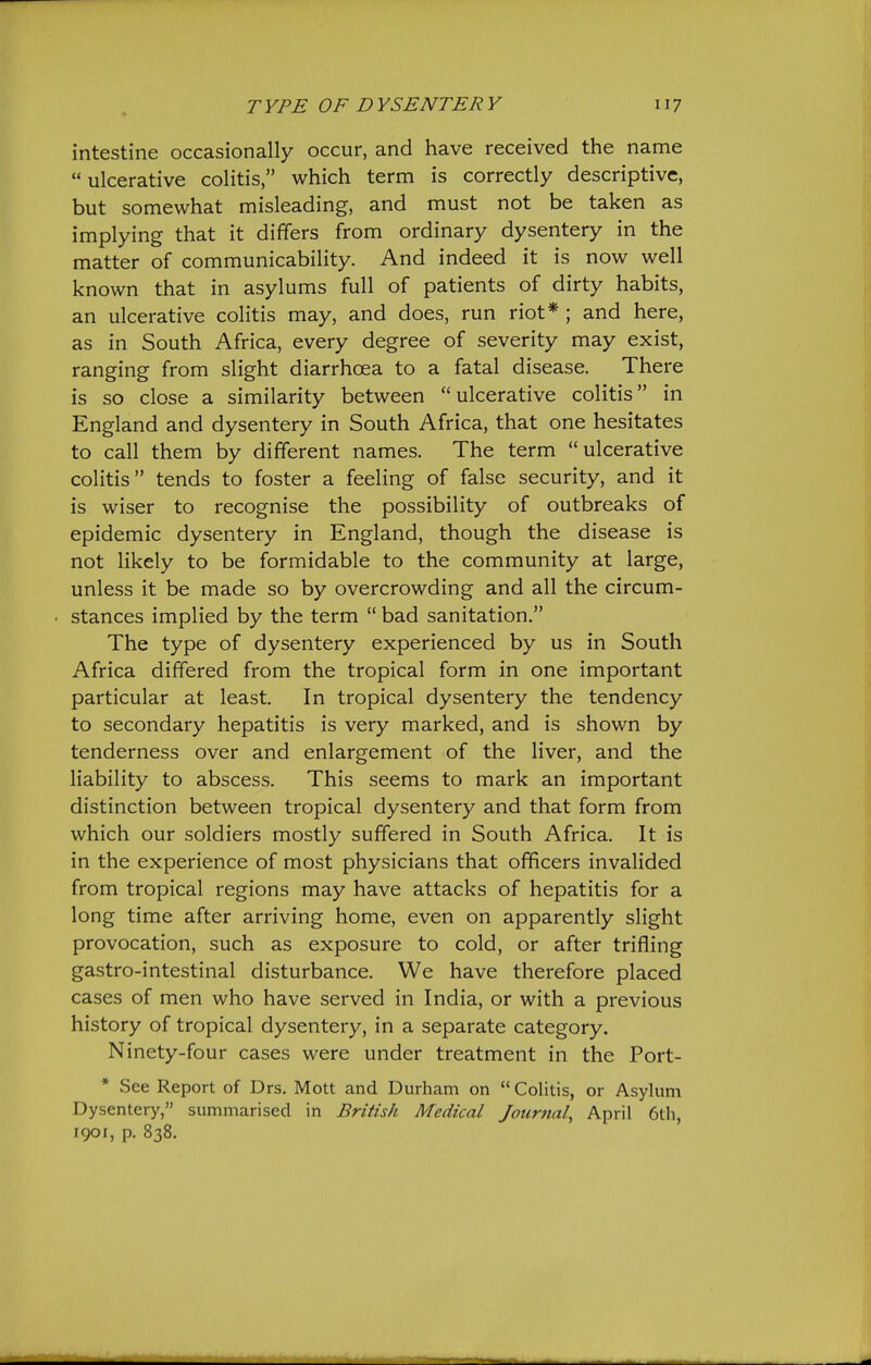 intestine occasionally occur, and have received the name  ulcerative colitis, which term is correctly descriptive, but somewhat misleading, and must not be taken as implying that it differs from ordinary dysentery in the matter of communicability. And indeed it is now well known that in asylums full of patients of dirty habits, an ulcerative colitis may, and does, run riot* ; and here, as in South Africa, every degree of severity may exist, ranging from slight diarrhoea to a fatal disease. There is so close a similarity between ulcerative colitis in England and dysentery in South Africa, that one hesitates to call them by different names. The term ulcerative colitis tends to foster a feeling of false security, and it is wiser to recognise the possibility of outbreaks of epidemic dysentery in England, though the disease is not likely to be formidable to the community at large, unless it be made so by overcrowding and all the circum- stances implied by the term  bad sanitation. The type of dysentery experienced by us in South Africa differed from the tropical form in one important particular at least. In tropical dysentery the tendency to secondary hepatitis is very marked, and is shown by tenderness over and enlargement of the liver, and the liability to abscess. This seems to mark an important distinction between tropical dysentery and that form from which our soldiers mostly suffered in South Africa. It is in the experience of most physicians that officers invalided from tropical regions may have attacks of hepatitis for a long time after arriving home, even on apparently slight provocation, such as exposure to cold, or after trifling gastro-intestinal disturbance. We have therefore placed cases of men who have served in India, or with a previous history of tropical dysentery, in a separate category. Ninety-four cases were under treatment in the Port- * See Report of Drs. Mott and Durham on  Colitis, or Asylum Dysentery, summarised in British Medical Journal, April 6th, 1901, p. 838.