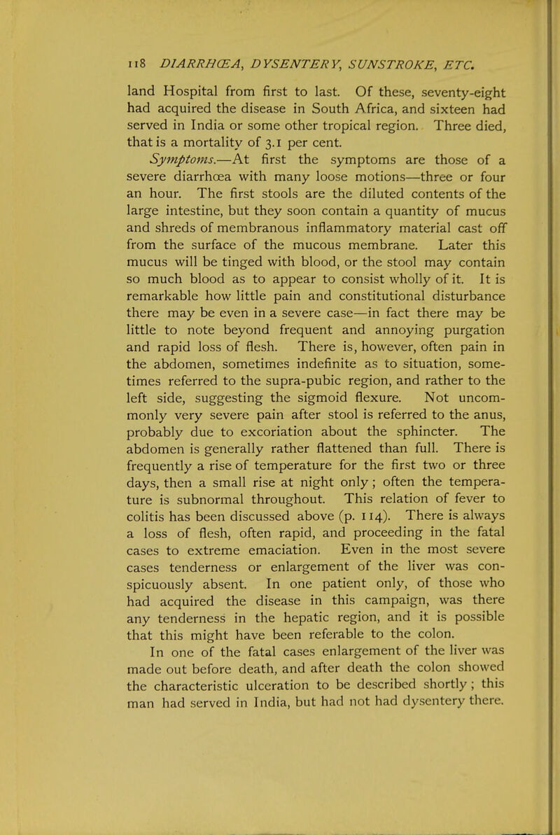 land Hospital from first to last. Of these, seventy-eight had acquired the disease in South Africa, and sixteen had served in India or some other tropical region. Three died, that is a mortality of 3.1 per cent. Symptoms.—At first the symptoms are those of a severe diarrhoea with many loose motions—three or four an hour. The first stools are the diluted contents of the large intestine, but they soon contain a quantity of mucus and shreds of membranous inflammatory material cast off from the surface of the mucous membrane. Later this mucus will be tinged with blood, or the stool may contain so much blood as to appear to consist wholly of it. It is remarkable how little pain and constitutional disturbance there may be even in a severe case—in fact there may be little to note beyond frequent and annoying purgation and rapid loss of flesh. There is, however, often pain in the abdomen, sometimes indefinite as to situation, some- times referred to the supra-pubic region, and rather to the left side, suggesting the sigmoid flexure. Not uncom- monly very severe pain after stool is referred to the anus, probably due to excoriation about the sphincter. The abdomen is generally rather flattened than full. There is frequently a rise of temperature for the first two or three days, then a small rise at night only; often the tempera- ture is subnormal throughout. This relation of fever to colitis has been discussed above (p. 114). There is always a loss of flesh, often rapid, and proceeding in the fatal cases to extreme emaciation. Even in the most severe cases tenderness or enlargement of the liver was con- spicuously absent. In one patient only, of those who had acquired the disease in this campaign, was there any tenderness in the hepatic region, and it is possible that this might have been referable to the colon. In one of the fatal cases enlargement of the liver was made out before death, and after death the colon showed the characteristic ulceration to be described shortly; this man had served in India, but had not had dysentery there.