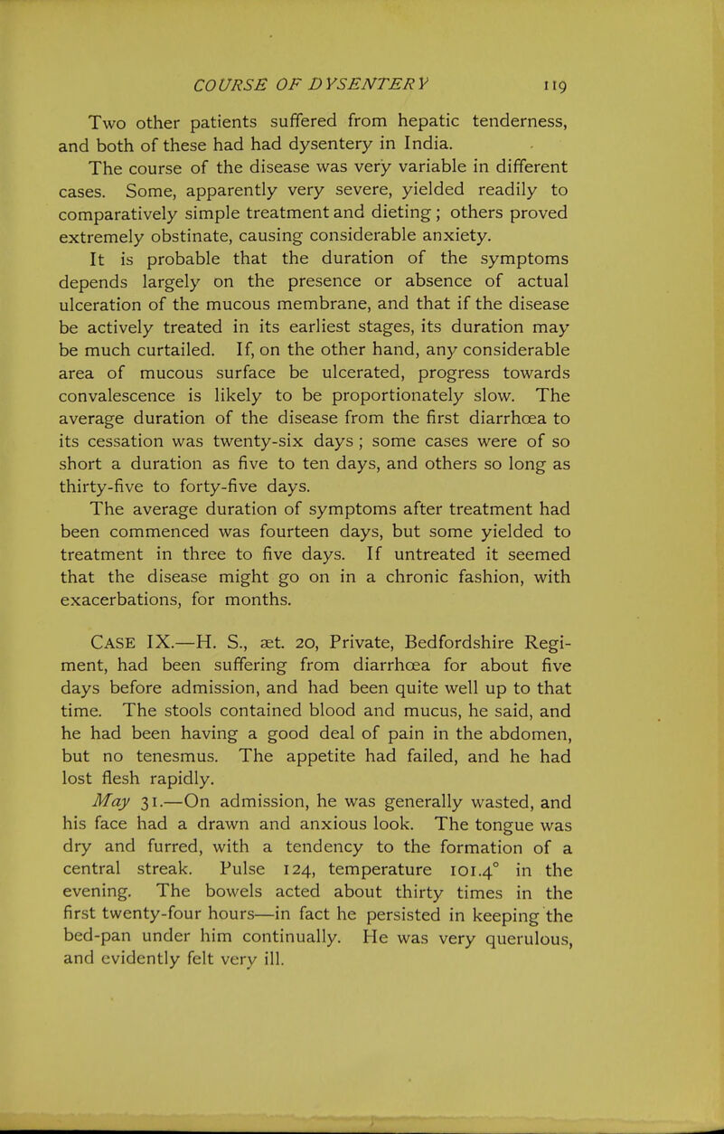 Two other patients suffered from hepatic tenderness, and both of these had had dysentery in India. The course of the disease was very variable in different cases. Some, apparently very severe, yielded readily to comparatively simple treatment and dieting; others proved extremely obstinate, causing considerable anxiety. It is probable that the duration of the symptoms depends largely on the presence or absence of actual ulceration of the mucous membrane, and that if the disease be actively treated in its earliest stages, its duration may be much curtailed. If, on the other hand, any considerable area of mucous surface be ulcerated, progress towards convalescence is likely to be proportionately slow. The average duration of the disease from the first diarrhoea to its cessation was twenty-six days ; some cases were of so short a duration as five to ten days, and others so long as thirty-five to forty-five days. The average duration of symptoms after treatment had been commenced was fourteen days, but some yielded to treatment in three to five days. If untreated it seemed that the disease might go on in a chronic fashion, with exacerbations, for months. Case IX.—H. S., aet. 20, Private, Bedfordshire Regi- ment, had been suffering from diarrhoea for about five days before admission, and had been quite well up to that time. The stools contained blood and mucus, he said, and he had been having a good deal of pain in the abdomen, but no tenesmus. The appetite had failed, and he had lost flesh rapidly. May 31.—On admission, he was generally wasted, and his face had a drawn and anxious look. The tongue was dry and furred, with a tendency to the formation of a central streak. Pulse 124, temperature 101.4° in the evening. The bowels acted about thirty times in the first twenty-four hours—in fact he persisted in keeping the bed-pan under him continually. He was very querulous, and evidently felt very ill.