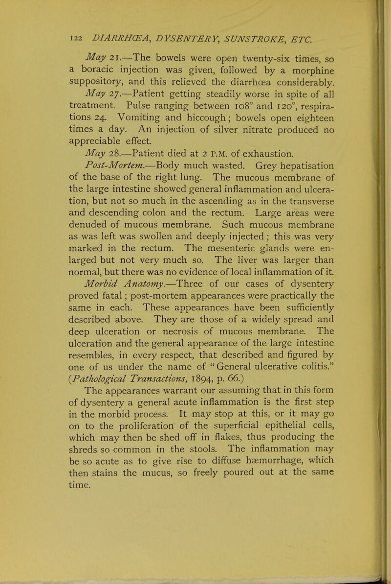 May 21.—The bowels were open twenty-six times, so a boracic injection was given, followed by a morphine suppository, and this relieved the diarrhoea considerably. May 27.—Patient getting steadily worse in spite of all treatment. Pulse ranging between 108° and 120°, respira- tions 24, Vomiting and hiccough; bowels open eighteen times a day. An injection of silver nitrate produced no appreciable effect. May 28.—Patient died at 2 P.M. of exhaustion. Post-Mortem.—Body much wasted. Grey hepatisation of the base of the right lung. The mucous membrane of the large intestine showed general inflammation and ulcera- tion, but not so much in the ascending as in the transverse and descending colon and the rectum. Large areas were denuded of mucous membrane. Such mucous membrane as was left was swollen and deeply injected ; this was very marked in the rectum. The mesenteric glands were en- larged but not very much so. The liver was larger than normal, but there was no evidence of local inflammation of it. Morbid Anatomy.—Three of our cases of dysentery proved fatal; post-mortem appearances were practically the same in each. These appearances have been sufficiently described above. They are those of a widely spread and deep ulceration or necrosis of mucous membrane. The ulceration and the general appearance of the large intestine resembles, in every respect, that described and figured by one of us under the name of  General ulcerative colitis. {^Pathological Transactions, 1894, p. 66.) The appearances warrant our assuming that in this form of dysentery a general acute inflammation is the first step in the morbid process. It may stop at this, or it may go on to the proliferation of the superficial epithelial cells, which may then be shed off in flakes, thus producing the shreds so common in the stools. The inflammation may be so acute as to give rise to diffuse hajmorrhage, which then stains the mucus, so freely poured out at the same time.