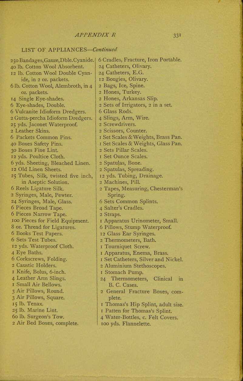 LIST OF A.VV'Llh'nC'E?>—Continued 25oBand.iges,Gauze,Dble.Cyanide. 40 lb. Cotton Wool Absorbent. 12 lb. Cotton Wool Double Cyan- ide, in 2 oz. packets. 6 lb. Cotton Wool, Alembroth, in 4 oz. packets. 14 Single Eye-shades. 6 Eye-shades, Double. 6 Vulcanite Idioform Dredgers. 2 Gutta-percha Idioform Dredgers. 25 yds. Jaconet Waterproof. 2 Leather Skins. 6 Packets Common Pins. 40 Boxes Safety Pins. 30 Boxes Fine Lint. 12 yds. Poultice Cloth. 6 yds. Sheeting, Bleached Linen. 12 Old Linen Sheets. 25 Tubes, Silk, twisted five inch, in Aseptic Solution. 6 Reels Ligature Silk. 2 Syringes, Male, Pewter. 24 Syringes, Male, Glass. 6 Pieces Broad Tape. 6 Pieces Narrow Tape. 100 Pieces for Field Equipment. 8 oz. Thread for Ligatures. 6 Books Test Papers. 6 Sets Test Tubes. 12 yds. Waterproof Cloth. 4 Eye Baths. 6 Corkscrews, Folding. 2 Caustic Holders. I Knife, Bolus, 6-inch. 4 Leather Arm Slings. 1 Small Air Bellows. 3 Air Pillows, Round. 3 Air Pillows, Square. 15 lb. Tenax. 25 lb. Marine Lint. 60 lb. Surgeon's Tow. 2 Air Bed Boxes, complete. 6 Cradles, Fracture, Iron Portable. 24 Catheters, Olivary. 24 Catheters, E.G. 12 Bougies, Olivary. 2 Bags, Ice, Spine. 2 Hones, Turkey. 2 Hones, Arkansas Slip. 2 Sets of Irrigators, 2 in a set. 6 Glass Rods. 4 Slings, Arm, Wire. 2 Screwdrivers. 2 Scissors, Counter. I Set Scales & Weights, Brass Pan. 1 Set Scales & Weights, Glass Pan. 2 Sets Pillar Scales. 1 Set Ounce Scales. 2 Spatulas, Bone. 2 Spatulas, Spreading. 12 yds. Tubing, Drainage. 2 Machines, Pill. 2 Tapes, Measuring, Chesterman's Spring. 6 Sets Common Splints. 4 Salter's Cradles. 2 Straps. 1 Apparatus Urinometer, Small. 6 Pillows, Stump Waterproof. 12 Glass Ear Syringes. 2 Thermometers, Bath. I Tourniquet Screw. I Apparatus, Enema, Brass. 1 Set Catheters, Silver and Nickel. 2 Aluminium Stethoscopes. 1 Stomach Pump. 24 Thermometers, Clinical in B. C. Cases. 2 General Fracture Boxes, com- plete. I Thomas's Hip Splint, adult size. I Patten for Thomas's Splint. 4 Water-Bottles, c. Felt Covers. 100 yds. Flannelette.