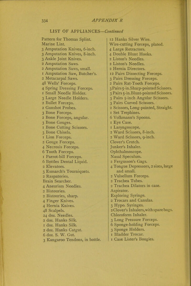 LIST OF K?'^\A^?^Q^E,^—Continued Pattern for Thomas Splint. Marine Lint. 3 Amputation Knives, 6-inch. 3 Amputation Knives, 8-inch. 3 Ankle Joint Knives. 2 Amputation Saws. 2 Amputation Saws, small. 1 Amputation Saw, Butcher's. 2 Metacarpal Saws. 48 Wells' Forceps. 4 Spring Dressing Forceps. 1 Small Needle Holder. 3 Large Needle Holders. 2 Bullet Forceps. 2 Gunshot Probes. 3 Bone Forceps. 2 Bone Forceps, angular. 3 Bone Gouges. I Bone Cutting Scissors. 3 Bone Chisels. 1 Lion Forceps. 2 Gouge Forceps. 4 Necrosis Forceps. 6 Tooth Forceps. 1 Parrot-bill Forceps. 6 Bottles Dental Liquid. 2 Elevators. 3 Esmarch's Tourniquets. 2 Raspatories. Brain Searcher. 4 Aneurism Needles. 2 Bistouries. 2 Bistouries, sharp. 4 Finger Knives. 4 Hernia Knives. 48 Scalpels. 24 doz. Needles. 2 doz. Hanks Silk. 1 doz. Hanks Silk. 2 doz. Hanks Catgut. 6 doz. S. W. Gut. 3 Kangaroo Tendons, in bottle. 12 Hanks Silver Wire. Wire-cutting Forceps, plated. 4 Large Retractors. 4 Double Blunt Hooks. 2 Liston's Needles. 2 Liston's Needles. 2 Hernia Directors. 12 Pairs Dissecting Forceps. 3 Pairs Dressing Forceps. 2 Pairs Rat-Tooth Forceps. 3 Pairs 5-in.Sharp-pointed Scissors. 3 Pairs 5-in.Blunt-pointed Scissors. 3 Pairs 5-inch Angular Scissors. 3 Pairs Curved Scissors. 2 Scissors, Long-pointed, Straight. I Set Trephines. 6 Volkmann's Spoons. I Eye Case. 1 Laryngoscope. 2 Ward Scissors, 8-inch. 2 Ward Scissors, 9-inch. Clover's Crutch. Junker's Inhaler. Ophthalmoscope. Nasal Speculum. 2 Fergusson's Gags. 4 Tongue Depressors, 2 sizes, large and small. 2 Vulsellum Forceps. 2 Trachea Tubes. 2 Trachea Dilators in case. Aspirator. Exploring Syringe. 2 Trocars and Canulas. 3 Hypo. Syringes. 2 Clover's I nhalers, with spare bags. Chloroform Inhaler. 3 Long Pressure Forceps. 6 Sponge-holding Forceps. 3 Sponge Holders. I Bladder Trocar. I Case Lister's Bougies.