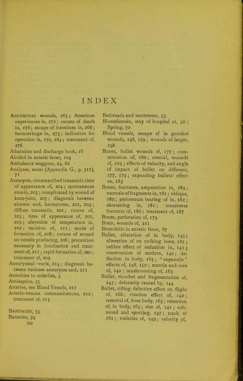 INDEX Abdominal wounds, 265; American experiences in, 272 ; causes of death in, 278; escape of intestines in, 266 ; hasmorrhage in, 273 ; indication for operation in, 279, 284; treatment of, 276 Admission and discharge book, 16 Alcohol in enteric fever, 104 Ambulance waggons, 24, 62 Analyses, water (Appendix G., p. 312), 71 Aneurysm, circumscribed traumatic time of appearance of, 204 ; spontaneous cure in, 205 ; complicated by wound of knee-joint, 205 ; diagnosis between abscess and, haematoma, 201, 203 ; diffuse traumatic, 201; course of, 203 ; time of appearance of, 201, 203 ; elevation of temperature in, 202 ; excision of, 211 ; mode of formation of, 208 ; nature of wound on vessels producing, 206; precaution necessary in localisation and treat- ment of, 211; rapid formation of, 200; treatment of, 209 Aneurysmal-varix, 214 ; diagnosis be- tween varicose aneurysm and, 211 Annuities to orderlies, 5 Antiseptics, 55 Arteries, see Blood Vessels, 212 Arterio-venous communications, 212 ; treatment of, 213 Bandages, 55 Batteries, 59 339 Bedsteads and mattresses, 53 Bloemfontein, stay of hospital at, 30 ; Spring, 70 Blood vessels, escape of in gunshot wounds, 198, 199 ; wounds of larger, 198 Bones, bullet wounds of, 177 ; com- minution of, 180; cranial, wounds of, 219 ; effects of velocity, and angle of impact of bullet on different, 177) 179; expanding bullets' effect on,183 Bones, fractures, amputation in, 189 ; necrosis of fragments in, 181; oblique, 180; periosteum tearing of in, 182 ; shortening in, 181 ; transverse fractures of, 180 ; treatment of, 187 Bones, perforation of, 179 Brain, woimds of, 221 Bronchitis in enteric fever, 87 Bullet, alteration of in body, 145; alteration of on striking bone, 182 ; calibre effect of reduction in, 141 ; construction of modern, 140; de- flection in body, 165; expansile effects of, 148, 150 ; mantle and core of, 140 ; mushrooming of, 163 Bullet, ricochet and fragmentation of, 143 ; deformity caused by, 144 Bullet, rifling defective effect on flight of, 166; rotation effect of, 142 ; removal of, from body, 165 ; retention of, in body, 165 ; size of, 141 ; soft- nosed and sporting, 147 ; track of 161 ; varieties of, 149 ; velocity of,