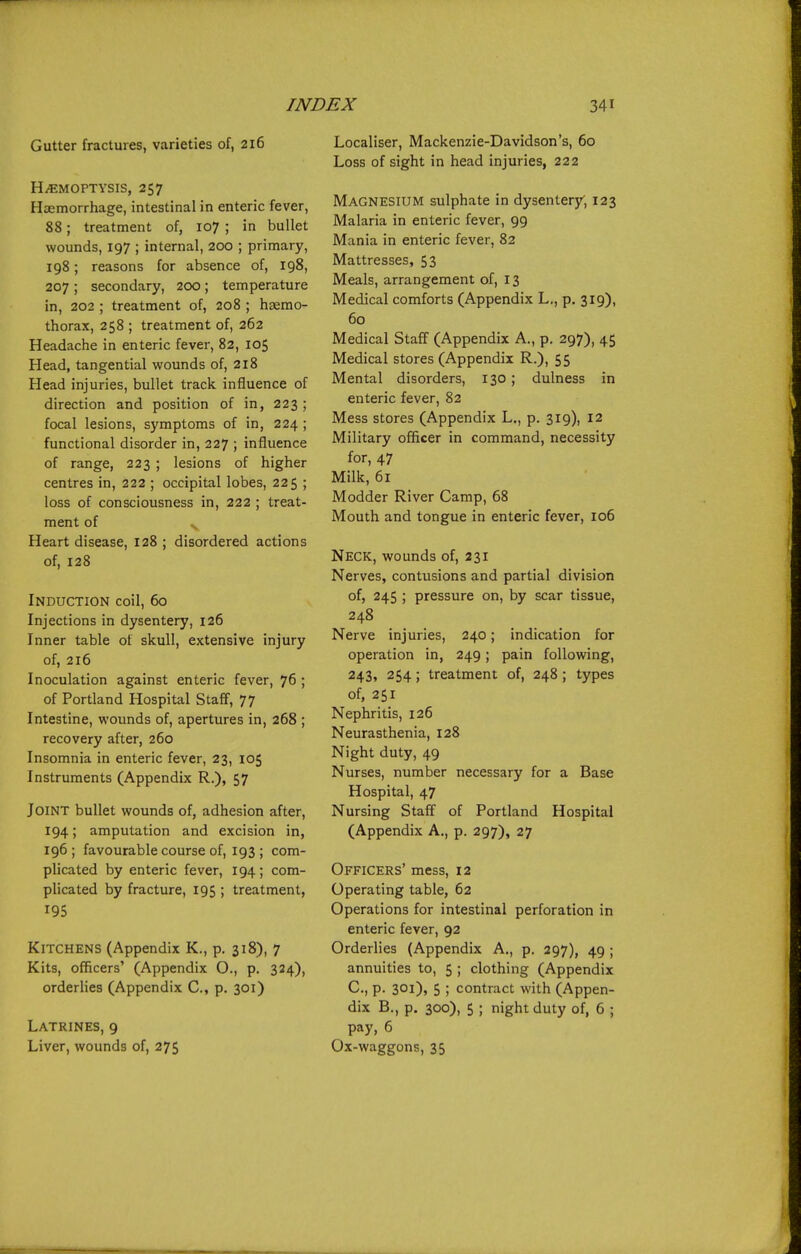 Gutter fractures, varieties of, 216 H/EMOPTYSis, 257 Hiiemorrhage, intestinal in enteric fever, 88; treatment of, 107 ; in bullet wounds, 197 ; internal, 200 ; primary, 198; reasons for absence of, 198, 207 ; secondary, 200; temperature in, 202 ; treatment of, 208 ; haemo- thorax, 258 ; treatment of, 262 Headache in enteric fever, 82, 105 Head, tangential wounds of, 218 Head injuries, bullet track influence of direction and position of in, 223; focal lesions, symptoms of in, 224 ; functional disorder in, 227 ; influence of range, 223 ; lesions of higher centres in, 222 ; occipital lobes, 225 ; loss of consciousness in, 222 ; treat- ment of Heart disease, 128 ; disordered actions of, 128 Induction coil, 60 Injections in dysentery, 126 Inner table of skull, extensive injury of, 216 Inoculation against enteric fever, 76 ; of Portland Hospital Staff, 77 Intestine, woimds of, apertures in, 268 ; recovery after, 260 Insomnia in enteric fever, 23, 105 Instruments (Appendix R.), 57 Joint bullet wounds of, adhesion after, 194; amputation and excision in, 196 ; favourable course of, 193 ; com- plicated by enteric fever, 194; com- plicated by fracture, 195 ; treatment, 195 Kitchens (Appendix K., p. 318), 7 Kits, officers' (Appendix O., p. 324), orderlies (Appendix C, p. 301) Latrines, 9 Liver, wounds of, 275 Localiser, Mackenzie-Davidson's, 60 Loss of sight in head injuries, 222 Magnesium sulphate in dysenter3r', 123 Malaria in enteric fever, 99 Mania in enteric fever, 82 Mattresses, 53 Meals, arrangement of, 13 Medical comforts (Appendix L,, p. 319), 60 Medical Staff (Appendix A., p. 297), 45 Medical stores (Appendix R.), 55 Mental disorders, 130 ; dulness in enteric fever, 82 Mess stores (Appendix L., p. 319), 12 Military officer in command, necessity for, 47 Milk, 61 Modder River Camp, 68 Mouth and tongue in enteric fever, 106 Neck, wounds of, 231 Nerves, contusions and partial division of, 245 ; pressure on, by scar tissue, 248 Nerve injuries, 240; indication for operation in, 249; pain following, 243, 254; treatment of, 248 ; types of, 251 Nephritis, 126 Neurasthenia, 128 Night duty, 49 Nurses, number necessary for a Base Hospital, 47 Nursing Staff of Portland Hospital (Appendix A., p. 297), 27 Officers' mess, 12 Operating table, 62 Operations for intestinal perforation in enteric fever, 92 Orderlies (Appendix A., p. 297), 49 ; annuities to, 5 ; clothing (Appendix C, p. 30i)j 5 ; contract with (Appen- dix B., p. 300), 5 ; night duty of, 6 ; pay, 6 Ox-waggons, 35