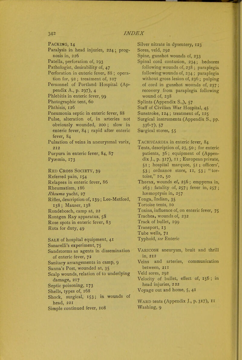 Packing, 14 Paralysis in head injuries, 224; prog- nosis in, 226 Patella, perforation of, 193 Pathologist, desirability of, 47 Perforation in enteric fever, 88 ; opera- tion for, 92 ; treatment of, 107 Personnel of Portland Hospital (Ap- pendix A., p. 297), 4 Phlebitis in enteric fever, 99 Photographic tent, 60 Phthisis, 126 Pneumonia septic in enteric fever, 88 Pulse, alteration of, in arteries not obviously wounded, 200 ; slow in enteric fever, 84 ; rapid after enteric fever, 84 Pulsation of veins in aneurysmal varix, 212 Purpura in enteric fever, 84, 87 Pyaemia, 173 Red Cross Society, 39 Referred pain, 154 Relapses in enteric fever, 86 Rheumatism, i85 Rhouma yacht, 27 Rifles, description of, 139 ; Lee-Metford, 138 ; Mauser, 138 Rondebosch, camp at, 22 Rontgen Ray apparatus, 58 Rose spots in enteric fever, 83 Rota for duty, 49 Sale of hospital equipment, 41 Sanarelli's experiment, 75 Sandstorms as agents in dissemination of enteric fever, 72 Sanitary arrangements in camp, 9 Sanna's Post, wounded at, 35 Scalp wounds, relation of to underlying damage, 217 Septic poisoning, 173 Shells, types of, 168 Shock, surgical, 1S3; wounds of head, 221 Simple continued fever, 108 Silver nitrate in dysentery, 123 Sores, veld, 292 Spine, gunshot wounds of, 233 Spinal cord contusion, 234; bedsores following wounds of, 238 ; paraplegia following wounds of, 234; paraplegia without gross lesion of, 236 ; pulping of cord in gunshot wounds of, 237; recovery from paraplegia following wound of, 238 Splints (Appendix S.,), 57 Staff of Civilian War Hospital, 45 Sunstroke, 124; treatment of, 125 Surgical instruments (Appendix S., pp. 336-7), 57 Surgical stores, 55 Tachycardia in enteric fever, 84 Tents, description of, 23, 50 ; for enteric patients, 36 ; equipment of (Appen- dix J., p. 317), II; European private, 51 ; hospital marquee, 51 ; officers', 53; ordnance store, li, 53; tor- toise, 10, 50 Thorax, wounds of, 256 ; empyema in, 263 ; fatality of, 257; fever in, 257 ; haemoptysis in, 257 Tonga, Indian, 35 Tortoise tents, 10 Toxins, influence of, on enteric fever, 75 Trachea, wounds of, 232 Track of bullet, 199 Transport, 13 Tube wells, 71 Typhoid, see Enteric Varicose aneurysm, bruit and thrill in, 212 Veins and arteries, communication between, 211 Veld sores, 292 Velocity of bullet, effect of, 156 ; in head injuries, 2 22 Voyage out and home, 5, 41 Ward tents (Appendix J., p. 317),  Washing, 9