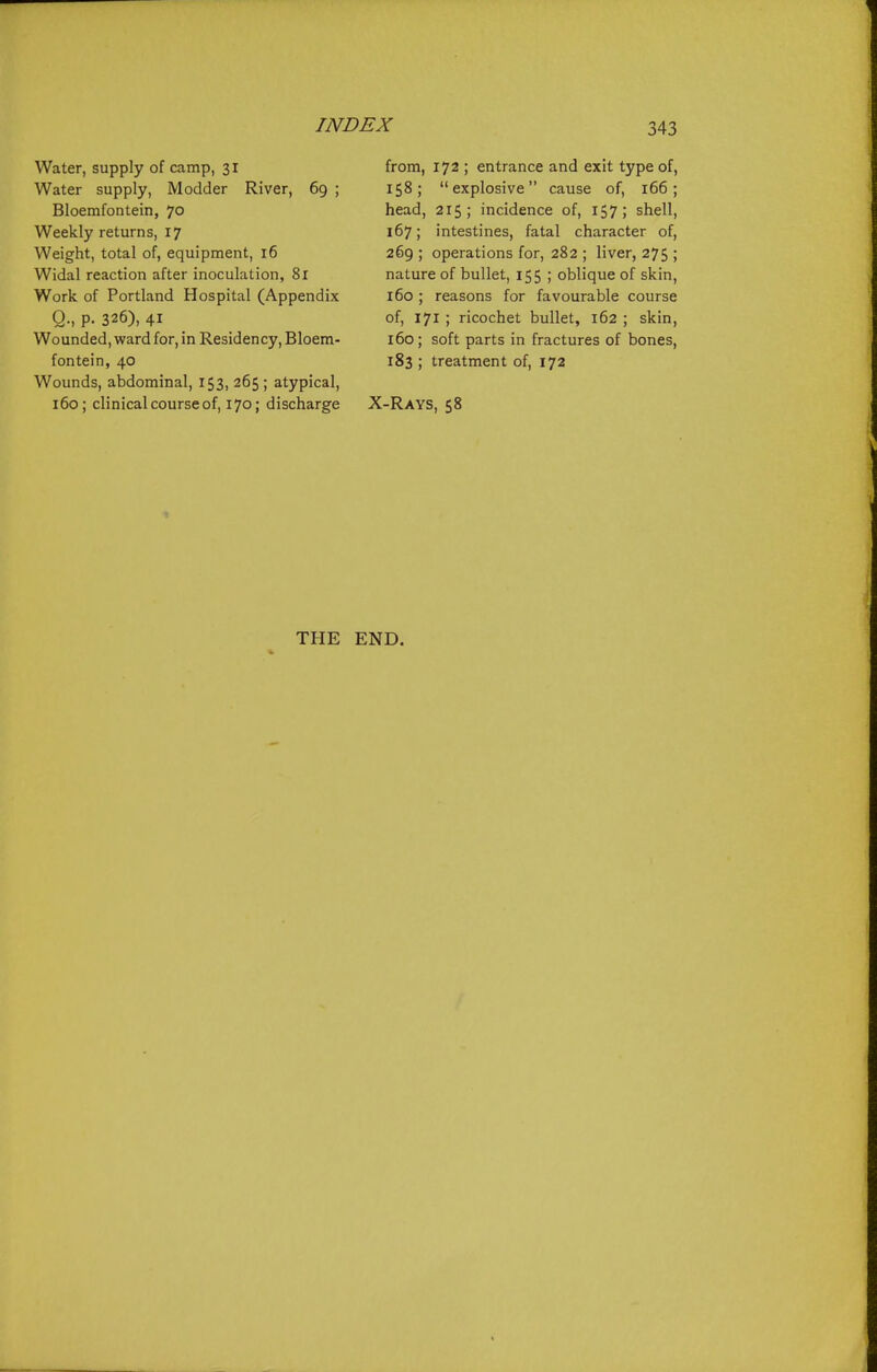 Water, supply of camp, 31 Water supply, Modder River, 69 ; Bloemfontein, 70 Weekly returns, 17 Weight, total of, equipment, 16 Widal reaction after inoculation, 8r Work of Portland Hospital (Appendix Q., p. 326), 41 Wounded, ward for, in Residency, Bloem- fontein, 40 Wounds, abdominal, 153, 265 ; atypical, 160; clinical course of, 170; discharge from, 172 ; entrance and exit type of, 158; explosive cause of, 166; head, 215; incidence of, 157; shell, 167; intestines, fatal character of, 269 ; operations for, 282 ; liver, 275 ; nature of bullet, 155 ; oblique of skin, 160; reasons for favourable course of, 171 ; ricochet bullet, 162 ; skin, 160; soft parts in fractures of bones, 183 ; treatment of, 172 X-Rays, 58 THE END.