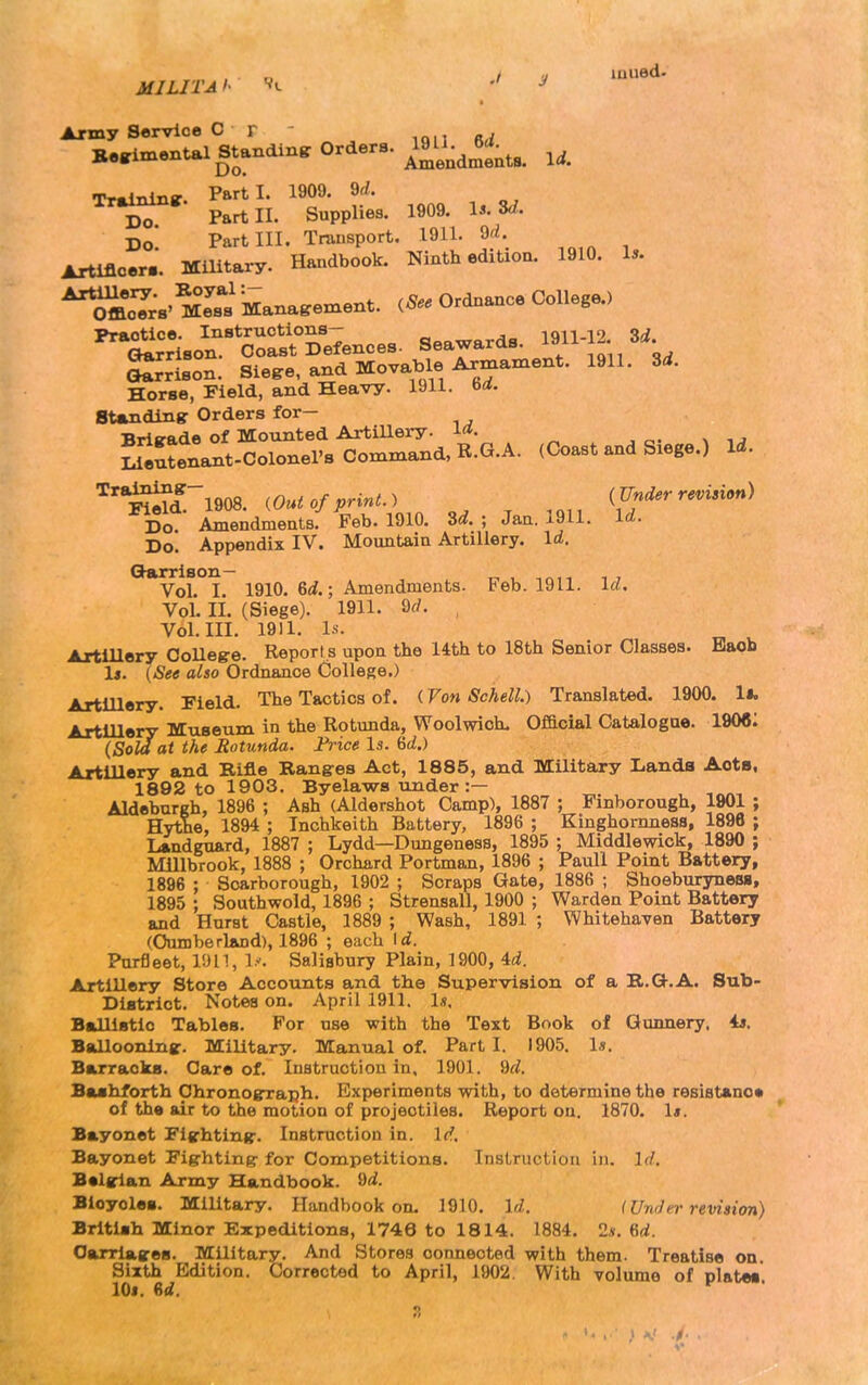 f. / 'J luued- MILITAi- V, , Army Service C r . Be^imental Standiner Orders, ^^l;^^^^^^^^ Tr^niinr. Parti. 1909. 9^/. Do Part II. Supplies. 1909. l^. Do Part III. Transport. 1911. ^d. Artificer.. Military. Handbook. Ninth edition. 1910. I*. ^^cT;s'mTs Management. ^See Ordnance College.) ^*^^\^-BoSDe7ences. Seawards, l^^-l^. Srrison. Siege, and Movable Armament. 1911. Zd. Horse, Field, and Heavy. 1911. Standing: Orders for— Brlirade of Mounted ArtiUery. la. ^ilutenant-Colonel's command, R.G.A. (Coast and Siege.) Id. ^^d^~1908. ,Out of print., (Under revision) Do. Amendments. Feb. 1910. 3^.; Jan. 1911. Id. Do. Appendix IV. Mountain Artillery. Id, Ghurrlson— Vol. I. 1910. 6rf.; Amendments. Feb. 1911. Id. Vol. II. (Siege). 1911. Qd. Vol. III. 1911. Is. Artillery OoUeg-e. Report s upon the 14th to 18th Senior Classes. Baob 1j. (See also Ordnance College.) Artillery. Field. The Tactics of. (Von Schell.) Translated. 1900. ll. ArtlUery Museum in the Rotunda, Woolwich. Official Catalogue. 190«: (Sold at the Rotunda. Frice Is. &d.) Artillery and Rifle Ranges Act, 1885, and Military Lands Acts, 1802 to 1903. Byelaws under :— Aldeburgh, 1896 ; Ash (Aldershot Camp), 1887 ; Finborough, 1901 ; Hythe, 1894 ; Inchkeith Battery, 1896 ; Kinghomness, 1896 ; Lundgxiard, 1887 ; Lydd—Dungeness, 1895 ; Middlewick, 1890 ; Millbrook, 1888 ; Orchard Portman, 1896 ; Paull Point Battery, 1896 : Scarborough, 1902 ; Scraps Gate, 1886 ; Shoeburyneiw, 1895 ; Southwold, 1896 ; Strensall, 1900 ; Warden Point Battery and Hurst Castle, 1889 ; Wash, 1891 ; Whitehaven Battery (Cumberland), 1896 ; each Id. Purfleet, 1911, ly. Salisbury Plain, 1900, 'id. Artillery Store Accounts and the Supervision of a R.Q-.A. Sub- District. Notes on. April 1911. 1«. Ballistic Tables. For use with the Text Book of Gunnery, is, Ballooninsr. MiUtary. Manual of. Part I. 1905. Is. Barracks. Care of. Instruction in. 1901. 9d. Bashforth Chronograph. Experiments with, to determine the resiatano* of the air to the motion of projectiles. Report on. 1870. 1*. Bayonet Fighting. Instruction in. Id, Bayonet Fighting for Competitions. InsLriicliou in. Id, Balglan Army Handbook. M. Bicycles. Military. Handbook on. 1910. Id, I Under revision) British Minor Expeditions, 1746 to 18 1 4. 1884, 2». 6rf. Carriages. Military. And Stores connected with them. Treatise on. Sixth Edition. Corrected to April, 1902. With volume of plates lOi. 6d,