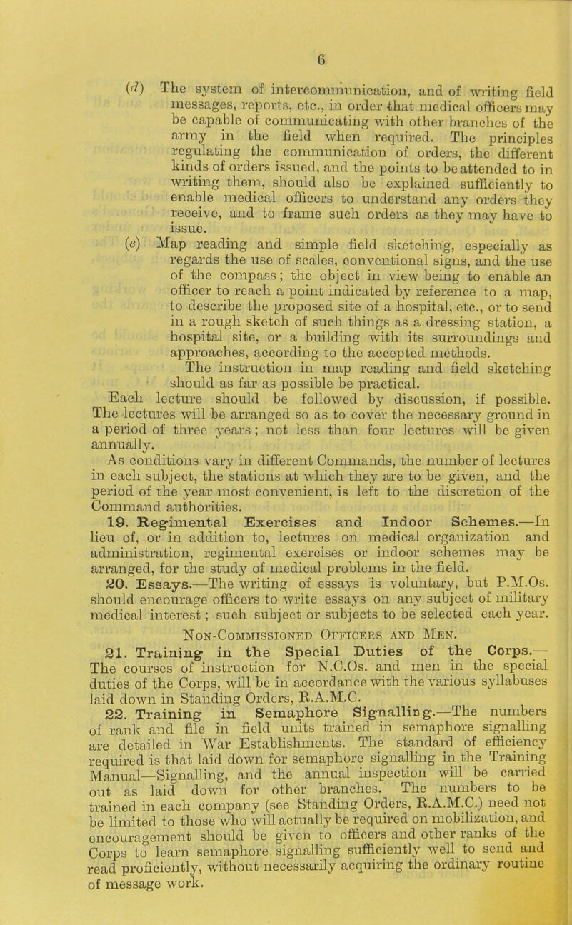 {d) The system of intercommunication, and of writing field messages, reports, etc., in order that medical officers may be capable of commmiicating with other branches of the army in the field when required. The principles regulating the communication of orders, the different kinds of orders issued, and the points to be attended to in writing them, should also be explained sufficiently to enable medical officers to understand any orders they receive, and to frame such orders as they may have to issue. (<?) Map reading and simple field sketching, especially as regards the use of scales, conventional signs, and the use of the compass; the object in view being to enable an officer to reach a point indicated by reference to a map, to describe the proposed site of a hospital, etc., or to send in a rough sketch of such things as a dressing station, a hospital site, or a building with its surroundings and approaches, according to the accepted methods. The instruction in map reading and field sketching should as far as possible be practical. Each lecture should be followed hj discvission, if possible. The lectures will be arranged so as to cover the necessary ground in a period of three j-ears; not less than fom- lectures will be given annually. As conditions vary in different Commands, the number of lectures in each subject, the stations at which they are to be given, and the period of the year most convenient, is left to the discretion of the Command authorities. 19. Reg-imental Exercises and Indoor Schemes.—In lieu of, or in addition to, lectures on medical organization and administration, regimental exercises or indoor schemes may be arranged, for the study of medical problems in the field. 20. Essays.—The writing of essays is voluntary, but P.M.Os. should encourage officers to write essays on any subject of military medical interest; such subject or subjects to be selected each year. NON-COMMISSIONED OFFICERS AND MeN. 21. Training- in the Special Duties of the Corps.— The courses of instruction for N.C.Os. and men in the special duties of the Corps, will be in accordance with the various syllabuses laid down in Standing Orders, R.A.M.C. 22. Training in Semaphore Signalliog.—The numbers of rank and file in field units trained in semaphore signalUng are detailed in War EstabUshments. The standard of efficiency required is that laid down for semaphore signalling in the Training Manual—Signalling, and the annual inspection will be carried out as laid down for other branches. The numbers to be trained in each company (see Standing Orders, R.A.M.C.) need not be limited to those who will actually be requked on mobilization, and encouragement should be given to officers and other ranks of the Corps to learn semaphore signalling sufiiciently well to send and read proficiently, without necessarily acquiring the ordinary routine of message work.