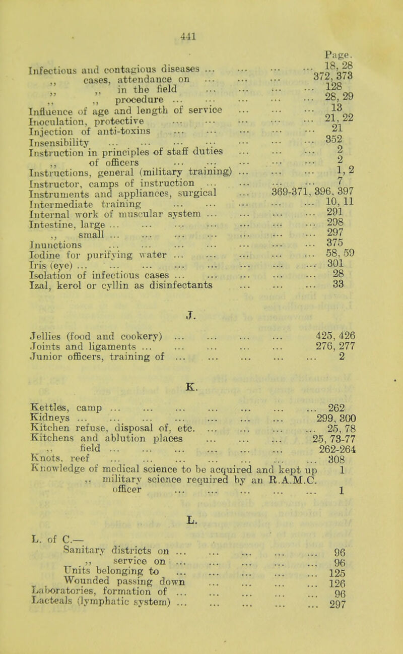 4-11 Page. Infectious and contagious diseases q-i^q?q cases, attendance on ^ in the field 128 ., procedure ... •. ••• ••• ••• ^o, Influence of age and length of service o^^oo Inoculation, protective 01 Injection of anti-toxins Insensibility 352 Instruction in principles of staff duties ^ of officers ••• ••• ^ Instructions, general (military training) 1,2 Instructor, camps of instruction ... ••• \ Instruments and appliances, surgical ... 369-371,396.397 Intermediate training om'''^ Internal Avork of muscular system 291 Intestine, large ■• .•■ ••• ••• ■•• 298 ., small 297 Inunctions ... ... ... .• ••• ••• ••• 375 Iodine for purifying water ... ... ••• ••• ••• 58.59 L-is (eye) ... ... ••• ••• 301 Isolation of infectious cases ... ... ... ... ... 28 Izal, kerol or cyllin as disinfectants ... 33 J. Jellies (fotjd and cookery) ... ... 425,426 Joints and ligaments ... ... 276,277 Junior officers, training of 2 K. Kettles, camp 262 Kidneys 299,300 Kitchen refuse, disposal of. etc. ... ... ... ... 25,78 Kitchens and ablution places ... ... ... 25,73-77 field 262-264 Knots, reef ... ... ... ... 308 Knowledge of medical science to be acquired and kept up 1 ,, military science required by an R.A.M.C. officer ... ... 1 L. L. of C— Sanitary districts on ... ... gg ,, service on % Units belonging to ... ... ... ... 125 Wounded passing down 126 Laboratories, formation of . 9(5 Lacteals (lymphatic .system) ^ 297