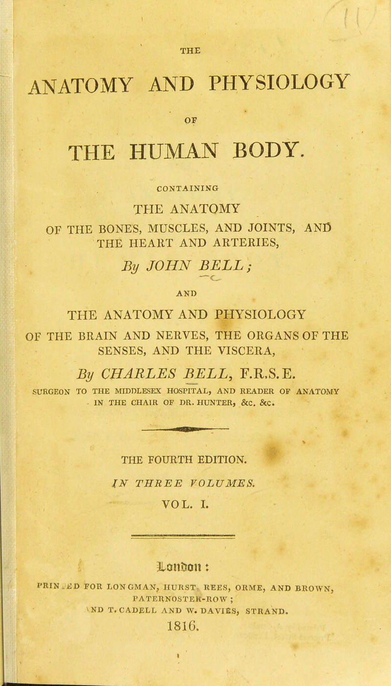 ANATOMY AND PHYSIOLOGY OF THE HUMAN BODY. CONTAINING THE ANATOMY OF THE BONES, MUSCLES, AND JOINTS, AND THE HEART AND ARTERIES, By JOHN BELL; AND THE ANATOMY AND PHYSIOLOGY OF THE BRAIN AND NERVES, THE ORGANS OF THE SENSES, AND THE VISCERA, By CHARLES BELL, F.R.S.E. SURGEON TO THE MIDDLESEX HOSPITAL, AND READER OF ANATOMY IN THE CHAIR OF DR. HUNTER, &C. &C. THE FOURTH EDITION. * IN THREE VOLUMES. VOL. L I'RIN.KD FOR LONGMAN, HURST: REES, OUME, AND BROWN, PATERNOSTEK-ROW ; ^ND T. CADELL AND W. DAVIES, STRAND. 1816.