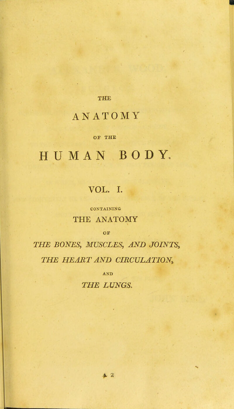 ANATOMY OF THE HUMAN BODY. VOL. I. CONTAININa THE ANATOMY OF THE BONES, MUSCLES, AND JOINTS^ THE HEAETAND CIRCULATION^ AND THE LUNGS, ^ 2
