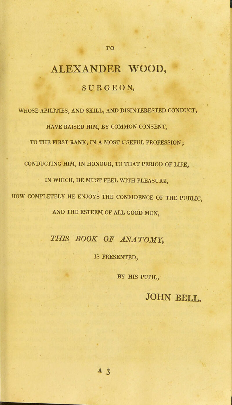 TO ALEXANDER WOOD, SURGEON, WHOSE ABILITIES, AND SKILL, AND DISINTERESTED CONDUCT, HAVE RAISED HIM, BY COMMON CONSENT, TO THE FIRST RANK, IN A MOST USEFUL PROFESSION; CONDUCTING HIM, IN HONOUR, TO THAT PERIOD OF LIFE, IN WHICH, HE MUST FEEL WITH PLEASURE, HOW COMPLETELY HE ENJOYS THE CONFIDENCE OF THE PUBLIC, AND THE ESTEEM OF ALL GOOD MEN, THIS BOOK OF ANATOMY, IS PRESENTED, BY HIS PUPIL, JOHN BELL. A 3