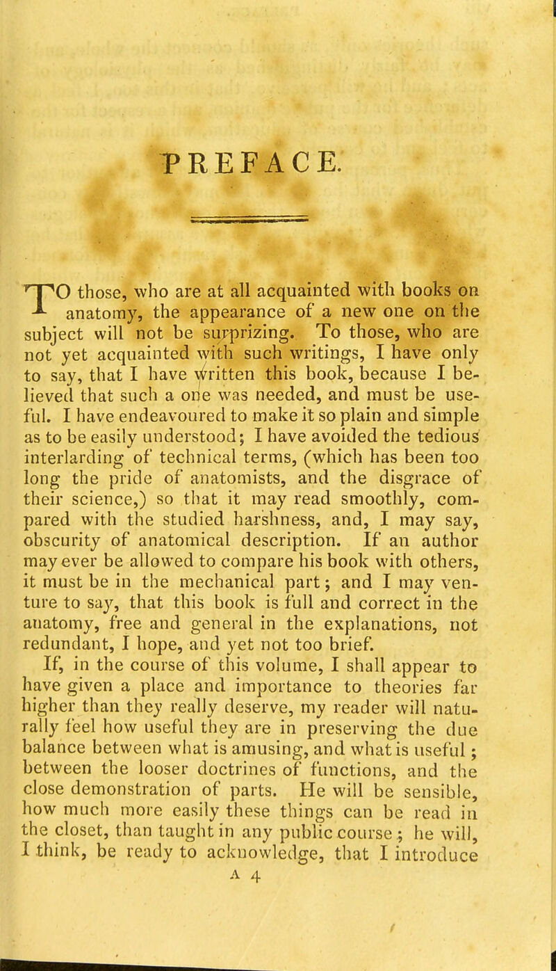 PREFACE. TO those, who are at all acquainted with books on anatomy, the appearance of a new one on the subject will not be surprizing. To those, who are not yet acquainted with such writings, I have only to say, that I have \^ritten this book, because I be- lieved that such a one was needed, and must be use- ful. I have endeavoured to make it so plain and simple as to be easily understood; I have avoided the tedious interlarding of technical terms, (which has been too long the pride of anatomists, and the disgrace of their science,) so that it may read smoothly, com- pared with the studied harshness, and, I may say, obscurity of anatomical description. If an author may ever be allowed to compare his book with others, it must be in the mechanical part; and I may ven- ture to sa}'^, that this book is full and correct in the anatomy, free and general in the explanations, not redundant, I hope, and yet not too brief. If, in the course of this volume, I shall appear to have given a place and importance to theories far higher than they really deserve, my reader will natu- rally feel how useful they are in preserving the due balance between what is amusing, and what is useful; between the looser doctrines of functions, and the close demonstration of parts. He will be sensible, how much more easily these things can be read in the closet, than taught in any public course.; he will, I think, be ready to acknowledge, that I introduce