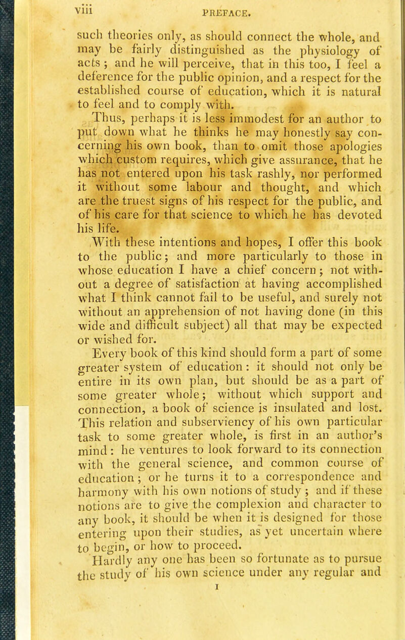 such theories only, as should connect the Xvhole, and may be fairly distinguished as the physiology of acts ; and he will perceive, that in this too, I ieel a deference for the public opinion, and a respect for the established course of education, which it is natural to feel and to comply with. Thus, perhaps it is less immodest for an author to put down what he thinks he may honestly say con- cerning his own book, than to . omit those apologies which custom requires, which give assurance, that he has not entered upon his task rashly, nor performed it without some labour and thought, and which are the truest signs of his respect for the public, and of his care for that science to which he has devoted his life. ,With these intentions and hopes, I offer this book to the public; and more particularly to those in whose education I have a chief concern ; not with- out a degree of satisfaction at having accomplished what I think cannot fail to be useful, and surely not without an apprehension of not having done (in this wide and difficult subject) all that may be expected or wished for. Every book of this kind should form a part of some greater system of education: it should not only be entire in its own plan, but should be as a part of some greater whole; without which support and connection, a book of science is insulated and lost. T^his relation and subserviency of his own particular task to some greater whole, is first in an author's mind: he ventures to look forward to its connection with the general science, and common course of education ; or he turns it to a correspondence and harmony with his own notions of study ; and if these notions are to give the complexion and character to any book, it should be when it is designed for those entering upon their studies, as yet uncertain where to begin, or how to proceed. Hardly any one has been so fortunate as to pursue the study of his own science under any regular and I