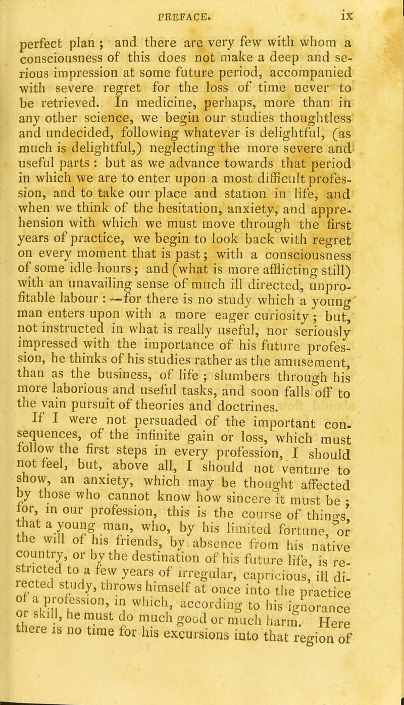 perfect plan ; and there are very few with whom a consciousness of this does not make a deep and se- rious impression at some future period, accompanied with severe regret for the loss of time never to be retrieved. In medicine, perhaps, more than in any other science, we begin our studies thoughtless and undecided, following whatever is delightful, (as much is delightful,) neglecting the more severe and- useful parts : but as we advance towards that period in which we are to enter upon a most difficult profes- sion, and to take our place and station in life, and when we think of the hesitation, anxiety, and appre- hension with which we must move through the first years of practice, we begin to look back with regret on every moment that is past j with a consciousness of some idle hours; and (what is more afflicting still) with an unavailing sense of much ill directed, unpro- fitable labour for there is no study which a young' man enters upon with a more eager curiosity; but, not instructed in what is really useful, nor seriously impressed with the importance of his future profes- sion, he thinks of his studies rather as the amusement, than as the business, of life ; slumbers through his more laborious and useful tasks, and soon falls off to the vain pursuit of theories and doctrines. If I were not persuaded of the important con- sequences, of the infinite gain or loss, which must follow the first steps in every profession, I should not feel, but, above all, I should not venture to show, an anxiety, which may be thought affected by those who cannot know how sincere it must be • tor, in our profession, this is the course of things' that a young man, who, by his limited fortune,''o^ the will of his friends, by . absence from his native country, or by the destination of his future life is re- stricted to a few years of irregular, capricious' ill di- rected study, throws himself at once into the practice ot a profession, in which, according to his ignorance or skill, he must do much good or nmch harm^. Here there is no time for his excursions iuto that region of
