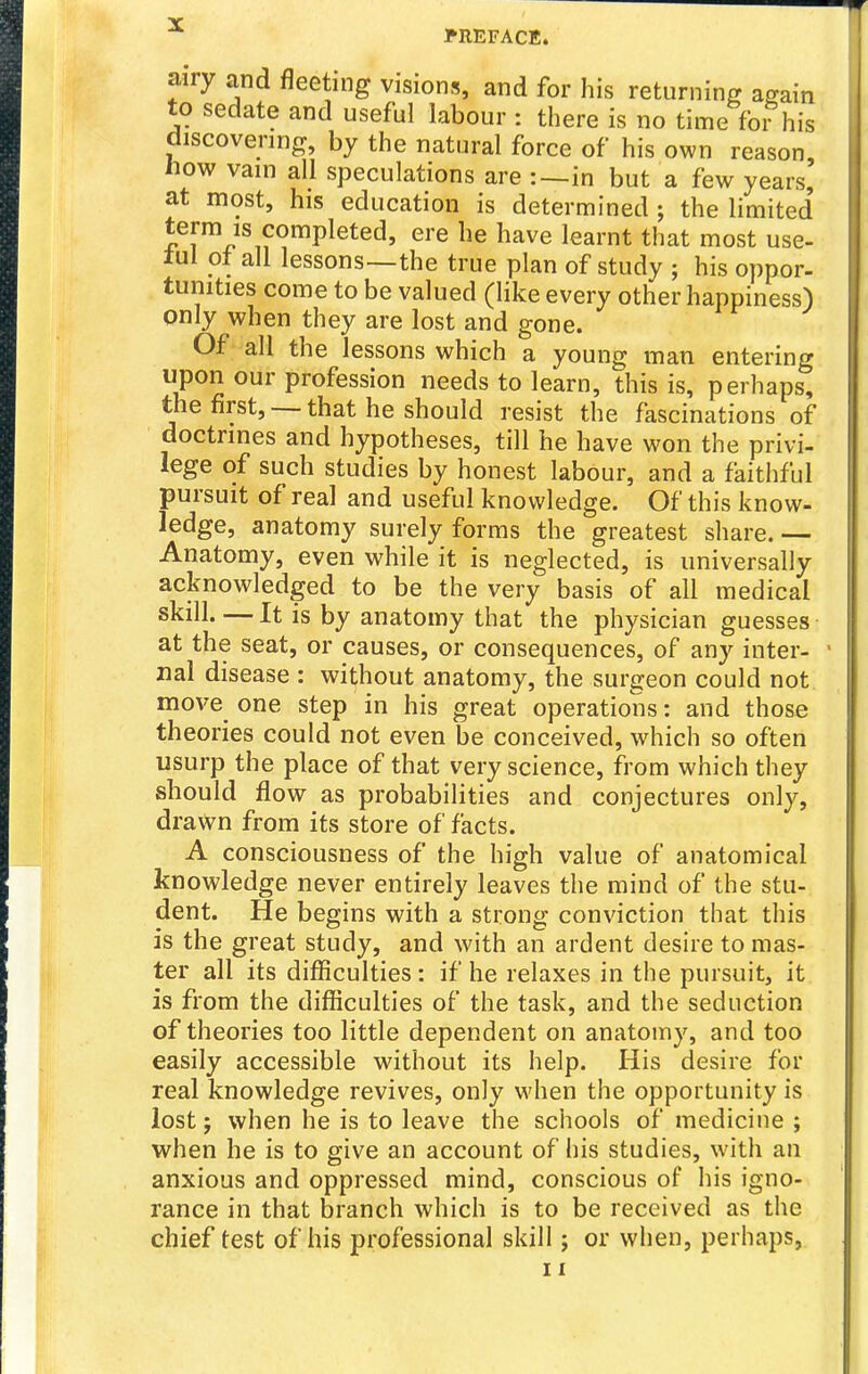 airy and fleeting visions, and for his returning again to sedate and useful labour : there is no time fo?his discovering, by the natural force of his own reason. How vain all speculations are :~in but a few years, at most, his education is determined ; the limited' term is completed, ere he have learnt that most use- tul ot all lessons—the true plan of study ; his oppor- tunities come to be valued (like every other happiness) only when they are lost and gone. Of all the lessons which a young man entering P^2 our profession needs to learn, this is, perhaps, the first, that he should resist the fascinations of doctrines and hypotheses, till he have won the privi- lege of such studies by honest labour, and a faithful pursuit of real and useful knowledge. Of this know- ledge, anatomy surely forms the greatest share.— Anatomy, even while it is neglected, is universally acknowledged to be the very basis of all medical skill. — It is by anatomy that the physician guesses at the seat, or causes, or consequences, of any inter- nal disease : without anatomy, the surgeon could not move_ one step in his great operations: and those theories could not even be conceived, which so often usurp the place of that very science, from which they should flow as probabilities and conjectures only, drawn from its store of facts. A consciousness of the high value of anatomical knowledge never entirely leaves the mind of the stu- dent. He begins with a strong conviction that this is the great study, and with an ardent desire to mas- ter all its difficulties : if he relaxes in the pursuit, it is from the difficulties of the task, and the seduction of theories too little dependent on anatomy, and too easily accessible without its help. His desire for real knowledge revives, only M'hen the opportunity is lost; when he is to leave the schools of medicine ; when he is to give an account of his studies, with an anxious and oppressed mind, conscious of his igno- rance in that branch which is to be received as the chief test of his professional skill; or when, perhaps, 11
