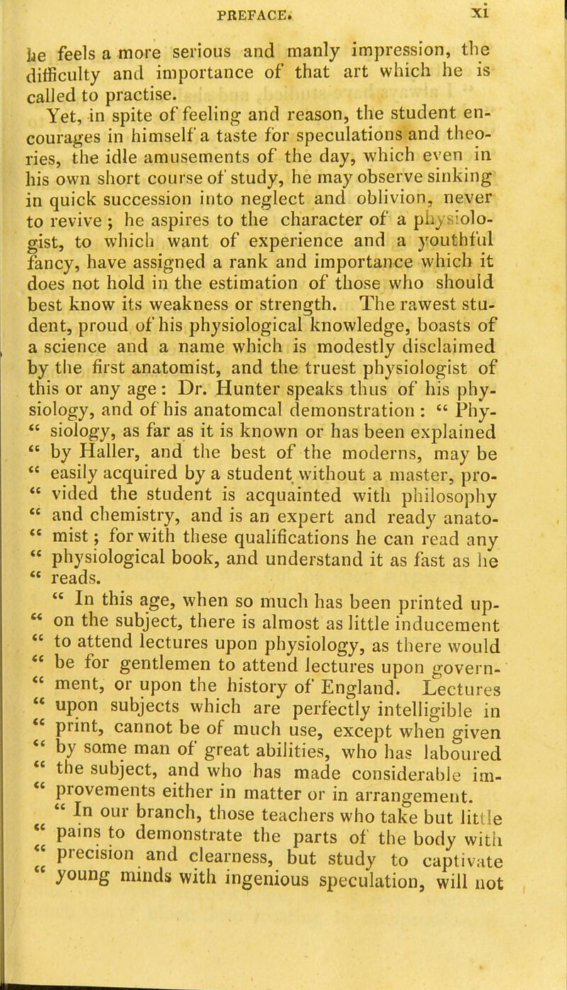 he feels a more serious and manly impression, the difficulty and importance of that art which he is called to practise. Yet, in spite of feeling and reason, the student en- courages in himself a taste for speculations and theo- ries, the idle amusements of the day, which even in his own short course of study, he may observe sinking' in quick succession into neglect and oblivion, never to revive ; he aspires to the character of a physiolo- gist, to which want of experience and a youthful fancy, have assigned a rank and importance which it does not hold in the estimation of those who should best know its weakness or strength. The rawest stu- dent, proud of his physiological knowledge, boasts of a science and a name which is modestly disclaimed by the first anatomist, and the truest physiologist of this or any age: Dr. Hunter speaks thus of his phy- siology, and of his anatomcal demonstration :  Phy-  siology, as far as it is known or has been explained  by Haller, and the best of the moderns, may be  easily acquired by a student without a master, pro-  vided the student is acquainted with philosophy  and chemistry, and is an expert and ready anato-  mist; for with these qualifications he can read any  physiological book, and understand it as fast as he  reads.  In this age, when so much has been printed up-  on the subject, there is almost as little inducement  to attend lectures upon physiology, as there would *« be for gentlemen to attend lectures upon govern- « ment, or upon the history of England. Lectures « upon subjects which are perfectly intelligible in  print, cannot be of much use, except when given  by some man of great abilities, who has laboured  the subject, and who has made considerable im-  provements either in matter or in arrangement.  In our branch, those teachers who take but little « pams to demonstrate the parts of the body with « precision and clearness, but study to captivate young minds with ingenious speculation, will not