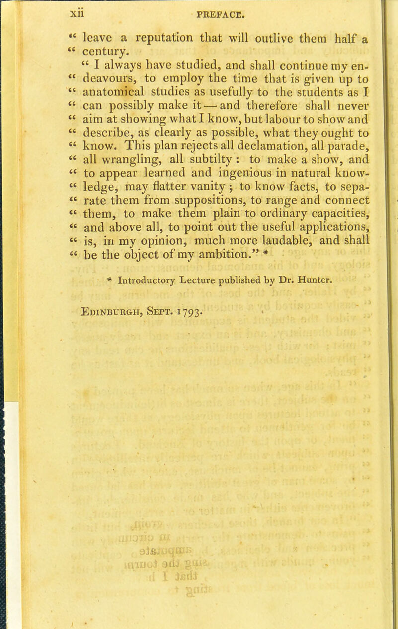  leave a reputation that will outlive them half a *' century.  I always have studied, and shall continue my en-  deavours, to employ the time that is given up to  anatomical studies as usefully to the students as I  can possibly make it — and therefore shall never  aim at showing what I know, but labour to show and  describe, as clearly as possible, what they ought to  know. This plan rejects all declamation, all parade,  all wrangling, all subtilty : to make a show, and  to appear learned and ingenious in natural knovv-  ledge, may flatter vanity j to know facts, to sepa- *' rate them from suppositions, to range and connect  them, to make them plain to ordinary capacities, and above all, to point out the useful applications, *' is, in my opinion, much more laudable, and shall  be the object of my ambition. * * Introductory Lecture published by Dr. Hunter. Edinburgh, Sept. 1793.