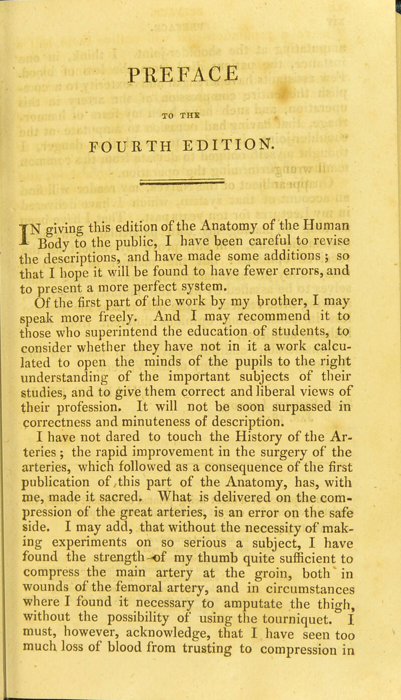 TO THK FOURTH EDITION. IN giving this edition of the Anatomy of the Human Body to the public, I have been careful to revise the descriptions, and have made some additions 5 so that I hope it will be found to have fewer errors, and to present a more perfect system. Of the first part of the work by my brother, I may speak more freely. And I may recommend it to those who superintend the education of students, to consider whether they have not in it a work calcu- lated to open the minds of the pupils to the right understanding of the important subjects of their studies, and to give them correct and liberal views of their profession. It will not be soon surpassed in correctness and minuteness of description. I have not dared to touch the History of the Ar- teries ; the rapid improvement in the surgery of the arteries, which followed as a consequence of the first publication of this part of the Anatomy, has, with me, made it sacred. What is delivered on the com- pression of the great arteries, is an error on the safe side. I may add, that without the necessity of mak- ing experiments on so serious a subject, I have found the strength-of my thumb quite sufiicient to compress the main artery at the groin, both in wounds of the femoral artery, and in circumstances where I found it necessary to amputate the thigh, without the possibility of using the tourniquet. I must, however, acknowledge, that I have seen too much loss of blood from trusting to compression in