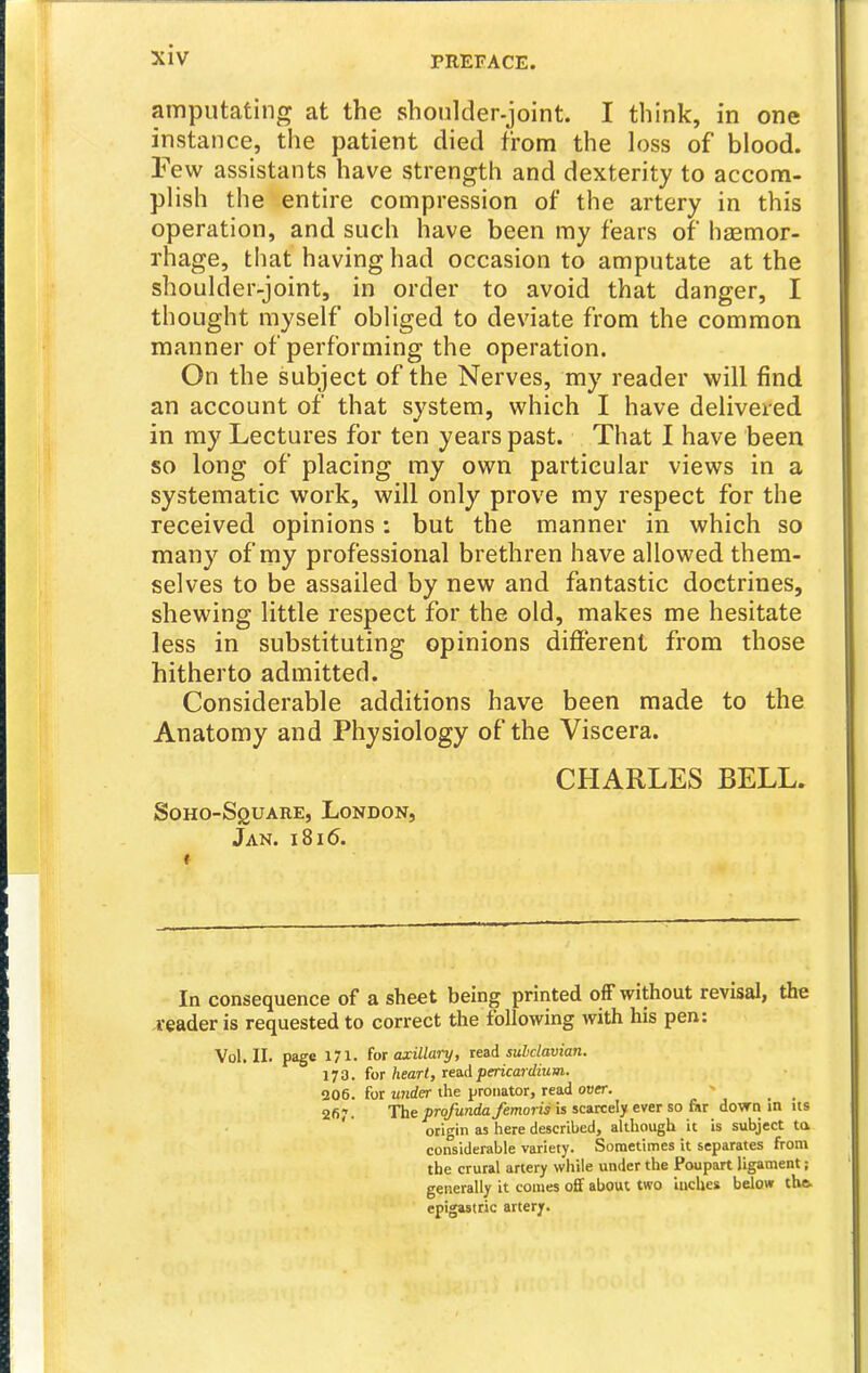amputatintr at the shonlder-joint. I think, in one instance, the patient died from the h)ss of blood. Few assistants have strength and dexterity to accom- plish the entire compression of the artery in this operation, and such have been my fears of liasmor- rhage, that having had occasion to amputate at the shoulder-joint, in order to avoid that danger, I thought myself obliged to deviate from the common manner of performing the operation. On the subject of the Nerves, my reader will find an account of that system, which I have delivered in my Lectures for ten years past. That I have been so long of placing my own particular views in a systematic work, will only prove my respect for the received opinions: but the manner in which so many of my professional brethren have allowed them- selves to be assailed by new and fantastic doctrines, shewing little respect for the old, makes me hesitate less in substituting opinions different from those hitherto admitted. Considerable additions have been made to the Anatomy and Physiology of the Viscera. CHARLES BELL. SoHO-SguARE, London, Jan. i8i6. In consequence of a sheet being printed ofF without revisal, the reader is requested to correct the following with his pen: Vol.11, page 171. for axillary, read sulclavian. 1J 3. for heart, read pericardium. 206. for wider ihe pronator, read over. - 267. The profunda femoris is scarcely ever so fiir dowii m us ' origin as here described, although it is subject ta considerable variety. Sometimes it separates from the crural artery while under the Poupart ligament; generally it comes off about two inches below the epigastric artery.