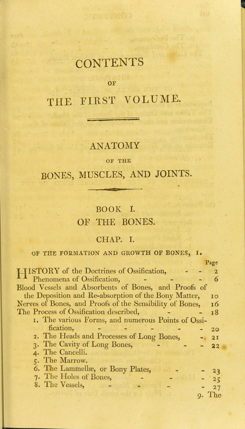 CONTENTS OF THE FIRST VOLUME, ANATOMY OF THE BONES, MUSCLES, AND JOINTS. BOOK I. OF THE BONES. CHAP. I. OF THE FORMATION AND GROWTH OF BONES, I. Page IJISTORY of the Doctrines of Ossification, - - 2 Phenomena of Ossification, - - -6 Blood Vessels and Absorbents of Bones, and Proofs of the Deposition and Re-absorption of the Bony Matter, i o Nerves of Bones, and Proofs of the Sensibility of Bones, 16 The Process of Ossification described, - - 18 1. The various Forms, and numerous Points of Ossi- fication, - - - - - 20 2. The Heads and Processes of Long Bones, -» 21 3. The Cavity of Long Bones, - - - 22 4. The Cancelli. 5. The Marrow. 6. The Lammellse, or Bony Plates, - - 2'5 7. The Ploles of Bones, - - - 25 8. The Vessels, - . _ - 27 9. The