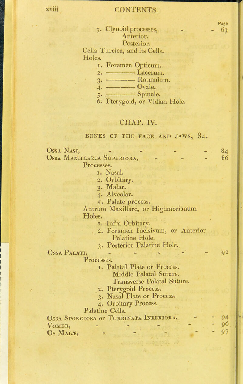 7. Clynoid processes, - ' ^3 Anterior. Posterior. Cella Turcica, and its Cells. Holes. 1. Foramen Opticum. 2. Lacerum. 3. • Rotundum. 4. Ovale. 5. Spin ale. 6. Pterygoid, or Vidian Hole. CHAP. IV. BONES OF THE FACE AND JAWS, 84. OssA Nasi, - - - - 84 OssA Maxillaria Superiora, - - - 86 Processes. 1. Nasal. 2. Orbitary. 3. Malar. 4. Alveolar. 5. Palate process. Antrum Maxillare, or Highmorianum. Holes. 1. Infi'a Orbitary. 2. Foramen Incisivum, or Anterior Palatine Hole. 3. Posterior Palatine Hole. OssaPalati, - - - - - 92 Processes. 1. Palatal Plate or Process. Middle Palatal Suture. Transverse Palatal Suture. 2. Pterygoid Process. 3. Nasal Plate or Process. 4. Orbitary Process. Palatine Cells. OssA Spongiosa or Turbinata Inferiora, - - 94 Vomer, - - - - - 96 OsMALiE, - - - - - 97