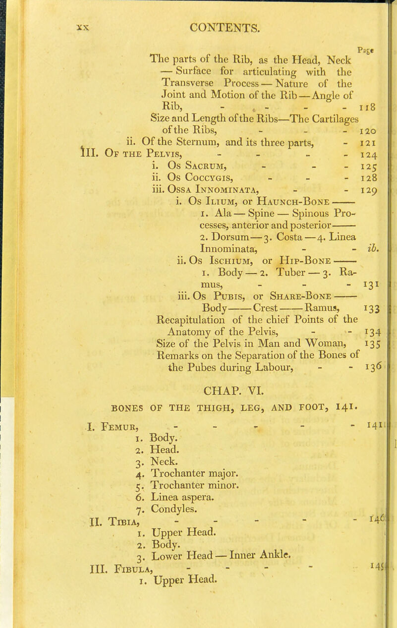 Page The parts of the Rib, as the Head, Neck — Surface for articulating with the Transverse Process — Nature of the Joint and Motion of the Rib—Angle of Rib, - , - - - ii8 Size and Length of the Ribs—The Cartilages of the Ribs, - - - 120 ii. Of the Sternum, and its three parts, - 121 III. Of the Pelvis, - - - - 124 i. Os Sacrum, - - - 125 ii. Os CoccYGis, - - - 128 iii. OssA Innominata, - - 129 i. Os Ilium, or Haunch-Bone 1. Ala— Spine — Spinous Pro- cesses, anterior and posterior 2. Dorsum—3. Costa—4. Linea Innominata, - - ii. ii. Os Ischium, or Hip-Bone I. Body — 2. Tuber — 3. Ra- mus, - - - 131 iii. Os Pubis, or Share-Bone Body Crest Ramus, 133 Recapitulation of the chief Points of the Anatomy of the Pelvis, - - 134 Size of the Pelvis in Man and Woman, 135 Remarks on the Separation of the Bones of the Pubes during Labour, - - 136 CHAP. VL BONES OF THE THIGH, LEG, AND FOOT, 141. I. Femur, - - - 141 1. Body. 2. Head. 3. Neck. 4. Trochanter major. 5. Trochanter minor. 6. Linea aspera. 7. Condyles. II. Tibia, - - - -  1. Upper Head. 2. Body. 3. Lower Head — Inner Ankle. III. Fibula, - - -  I. Upper Head.