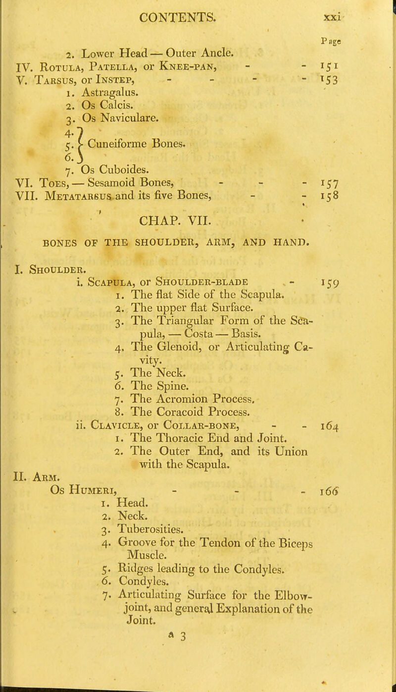 Page 2. Lower Head — Outer Ancle. IV. RoTULA, Patella, or Knee-pan, - -151 V. Tarsus, or Instep, - - - - ^53 1. Astragalus. 2. Os Calcis. 3. Os Naviculare. 4-7 5. > Cuneiforme Bones. 6. } 7. Os Cuboides. VI. Toes,— Sesamoid Bones, - - - ^57 VII. METATARSua^and its five Bones, - - 158 « CHAP. VII. BONES OF THE SHOULDER, ARM, AND HAND. I. Shoulder. i. Scapula, or Shoulder-blade . - 159 1. The flat Side of the Scapula. 2. The upper flat Surface. 3. The Triangular Form of the Sdn- pula, — Costa — Basis. 4. The Glenoid, or Articulating Ca- vity. 5. The Neck. 6. The Spine. 7. The Acromion Process. 8. The Coracoid Process. ii. Clavicle, or Collar-bone, - - 164 1. The Thoracic End and Joint. 2. The Outer End, and its Union with the Scapula. II. Arm. Os Humeri, - - -166 1. Head. 2. Neck. 3. Tuberosities. 4. Groove for the Tendon of the Biceps Muscle. 5. Ridges leading to the Condyles. . 6. Condyles. 7. Articulating Surface for the Elbow- joint, and generaj Explanation of the Joint.