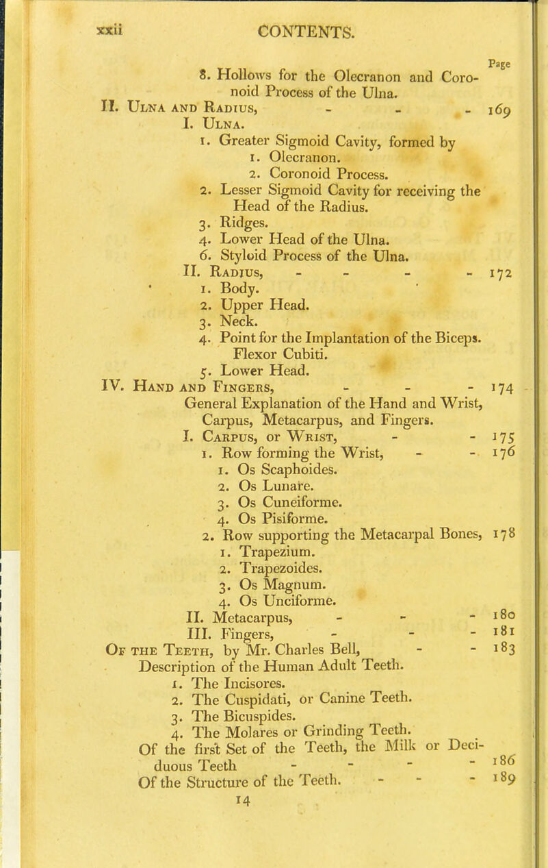 Page 8. Hollows for the Olecranon and Coro- noid Process of the Ulna. 11. Ulna and Radius, - _ - 169 I. Ulna. 1. Greater Sigmoid Cavity, formed by 1. Olecranon. 2. Coronoid Process. 2. Lesser Sigmoid Cavity for receiving the Head of the Radius. 3. Ridges. 4. Low^er Head of the Ulna. 6. Styloid Process of the Ulna. II. Radius, - - - - 172 1. Body. 2. Upper Head. 3. Neck. 4. Point for the Implantation of the Biceps. Flexor Cubiti. 5. Lower Head. IV. Hand AND Fingers, - - - 174 General Explanation of the Hand and Wrist, Carpus, Metacarpus, and Fingers. I. Carpus, or Wrist, - - ^75 1. Row forming the Wrist, - - 176 1. Os Scaphoides. 2. Os Lunare. 3. Os Cuneiforme. 4. Os Pisi forme. 2. Row supporting the Metacarpal Bones, 178 1. Trapezium. 2. Trapezoides. 3. Os Magnum. 4. Os Unciforme. II. Metacai'pus, - - - 180 III. Fingers, - - - 181 Of the Teeth, by Mr. Charles Bell, - - 183 Description of the Human Adult Teeth. 1. The Incisores. 2. The Cuspidati, or Canine Teeth. 3. The Bicuspides. 4. The Molares or Grinding Teeth, Of the first Set of the Teeth, the Milk or Deci- duous Teeth - - - - 186 Of the Structure of the Teeth. - - - 189 14