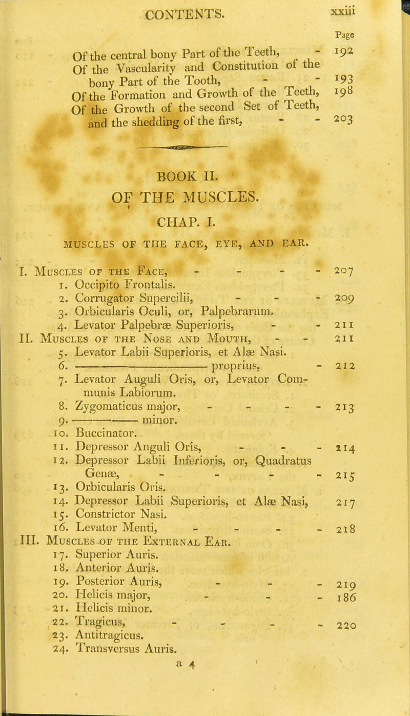 Page Of the central bony Part of the Teeth, - 19* Of the Vascularity and Constitution of the bony Part of the Tooth, - - ^93 Of the Formation and Growth of the Teeth, 198 Of the Growth of the second Set of Teeth, and the shedding of the first, - - 203 BOOK II. OF THE MUSCLES. CHAP. I. MUSCLES OF THE FACE, EYE, AND EAR. I. Muscles of the Face, _ - - - 207 1. Occipito Frontalis. 2. Corrugator Supercilii, _ - - 209 3. Orbicularis Oculi, or, Palpebrarum. 4. Levator Palpebrae Superioi'is, - -211 II. Muscles or the Nose and Mouth, - - 211 5. Levator Labii Superioris, et Alae Nasi. 6. — proprius, - 212 7. Levator Auguli Oris, or. Levator Com- munis Labiorum. 8. Zygoraaticus major, - - - - 213 9. minor. 10. Buccinator. 11. Depressor Anguli Oris, - - - 114 12. Depressor Labii Inferioris, or, Quadratus Genae, - - - - 215 13. Orbicularis Oris. 14. Depressor Labii Superioris, et Alae Nasi, 217 15. Constrictor Nasi. 16. Levator Menti, - - - - 218 III. Muscles of the External Ear. 17. Superior Auris. 18. Anterior Auris. 19. Posterior Auris, - - - 219 20. Helicis major, - - - 186 21. Helicis minor. 22. Tragicus, - - _ _ 220 23. Antitragicus. 24. Transversus Auris. a 4 '