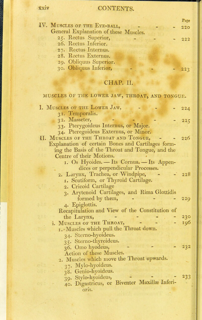 IV. Muscles of the Eye-ball, General Explanation of these Muscles. 25. Rectus Superior, 26. Rectus Inferior. 27. Rectus Internus. 28. Rectus Externus. 29. Obliquus Superior. 30. Obliquus Inferior, CHAP. II. MUSCLES OF THE LOWER JAW, THROAT, AND TONGUE. I. Muscles of the Lower Jaw, - _ _ 224 31. Temporalis. ^32. Masseter, - - - 225 33. Pterygoideus Internus, or Major. 34. Pteregoideus Externus, or Minor. II. Muscles of the Throat and Tongue, - - 226 Explanation of certain Bones and Cartilages form- ing the Basis of the Throat and Tongue, and the Centre of their Motions. I. Os Hyoides. — Its Cornua. — Its Appen- dices or perpendicular Processes. 2. Larynx, Trachea, or Windpipe, - - 228 1. Scutiform, or Thyroid Cartilage. 2. Cricoid Cartilage 3. Arytenoid Cartilages, and Rima Glottidis formed by them, - - - 229 4. Epiglottis. Recapitulation and View of the Constitution of the Larynx, - - - - 230 i. Muscles of the Throat, > _ _ iy6 1. - Muscles which pull the Throat (lown. 34. Sterno-hyoideus. 35. Sterno-thyroideus. 36. Omo hyodeus, - - - 232 Action of these Muscles. 2. Muscles which move the Throat upwards. 37. Mylo-hyoideus. 38. Genio-hyoideus. 39. Stylo-hyoideus, - - - 233 40. Digastricus, or Biventer Maxillae Inferi- oris. Page 220 - 222 - ■22':