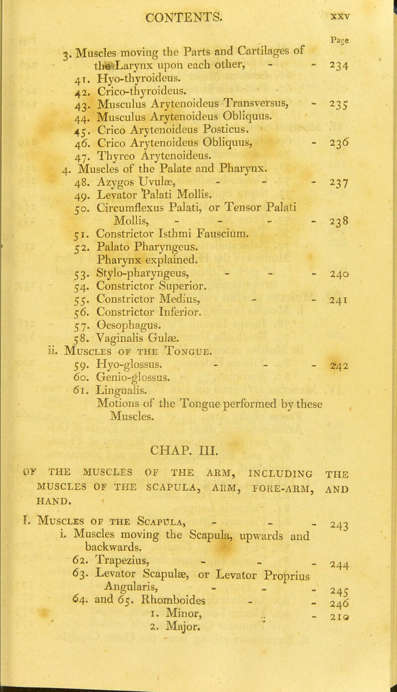 Pai;e 3. Muscles moving the Parts and Cartilages of tlila»Larvnx upon each other, - - 234 41. Hyo-thyroidcus. 42. Crico-thyroideus. 43. Miisculus Arytenoideus Transversus, - 235 44. Musculus Arytenoideus Obliquus. 45. Crico Arytenoideus Posticus. 46. Crico Arytenoideus Obliquus, - 236 47. Thyreo Arytenoideus. 4. Muscles of the Palate and Pharynx. 48. Azygos Uvulae, - - - 237 49. Levator 'Palati Mollis. 50. Circumflexus Palati, or Tensor Palati Mollis, - - r. - 238 51. Constrictor Isthmi Fauscium. 52. Palato Pharyngeus. Pharynx explained. 53. Stylo-pharyngeus, _ _ _ 240 54. Constrictor Superior. 55. Constrictor Medius, - - 241 56. Constrictor Inferior. 57. Oesophagus. 58. Vaginalis Gulae. ii. Muscles of the Tongue. 59. Hyo-glossus. - - - 2*42 60. Genio-glossus. 61. Lingualis. Motions of the Tongue performed by these Muscles. CHAP. III. OF THE MUSCLES OF THE ARM, INCLUDING THE MUSCLES OF THE SCAPULA, AIIM, FOliE-ARM, AND HAND. T. Muscles of the Scapula, - - _ 243 i. Muscles moving the Scapula, upwards and backwards. 62. Trapezius, - _ _ 244 63. Levator Scapulae, or Levator Proprius Angularis, - _ _ 245 64. and 65. Rhomboides - - 246 1. Minor, - 210 2. Major.