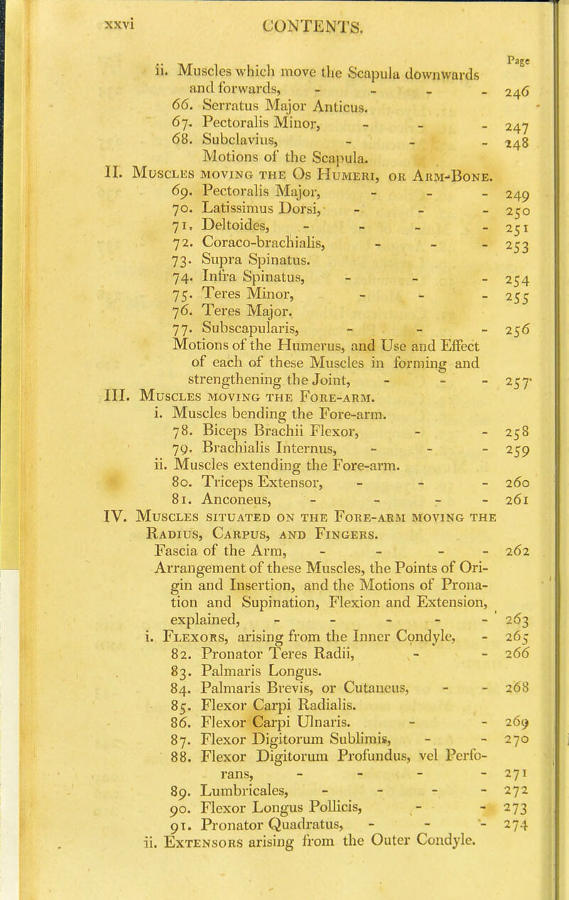 Page ii. Muscles which move the Scapula downwards and forwards, - - . - 246 66. Serratus Major Amicus. 67. Pectoralis Minor, - - - 247 68. Subclavius, - _ _ Motions of the Scapula. II. Muscles moving the Os Humeri, or Arm-Bone. 69. Pectoralis Major, - _ _ 249 70. Latissimus Dorsi, - _ _ 250 71. Deltoides, - - _ _ 251 72. Coraco-brachialis, _ _ _ 253 73. Supra Spinatus. 74. Infra Spinatus, - - - 254 75. Tei'es Minoi-, - - - 255 76. Teres Major. 77. Subscapularis, - - - 256 Motions of the Humerus, and Use and Effect of each of these Muscles in forming and strengthening the Joint, - - - 257- III. Muscles moving the Fore-arm. i. Muscles bending the Fore-arm. 78. Biceps Brachii Flexor, - - 258 79. Brachialis Internus, _ - _ 259 ii. Muscles extending the Fore-arm. * 80. Triceps Extensor, _ _ _ 260 81. Anconeus, - - - - 261 IV. Muscles situated on the Fore-arm moving the Radius, Carpus, and Fingers. Fascia of the Arm, - - - - 262 Arrangement of these Muscles, the Points of Ori- gin and Insertion, and the Motions of Prona- tion and Supination, Flexion and Extension, explained, - - - - - ' 263 i. Flexors, arising from the Inner Condyle, - 265 82. Pronator Teres Radii, - - 266 83. Palmaris Longus. 84. Palmaris Brevis, or Cutaneus, - - 268 85. Flexor Carpi Radialis. 86. Flexor Carpi Ulnaris. - - 269 87. Flexor Digitorum Sublimis, - - 270 88. Flexor Digitorum Profundus, vel Perfo- rans, - - - - 271 89. Lumbricales, - - - - 272 90. Flexor Longus Pollicis, - - 273 91. Pronator Quadratus, - - •- 274 ii. Extensors arising from the Outer Condyle.