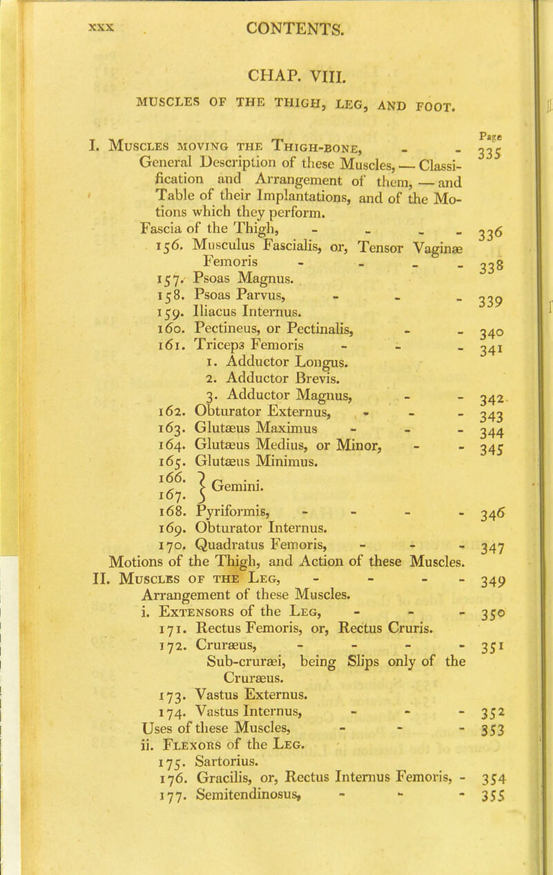 CHAP. VIII. MUSCLES OF THE THIGH, LEG, AND FOOT. I. Muscles moving the Thigh-bone, - - 33^^ General Description of these Muscles, — Classi- fication and Arrangement of them, and Table of their Implantations, and of the Mo- tions which they perform. Fascia of the Thigh, - » .  33^ 156. Musculus Fascialis, or. Tensor Vaginae Femoris - - _ - 338 157. Psoas Magnus. 158. Psoas Parvus, - - - 339 159. Iliacus Internus. 160. Pectineus, or Pectinalis, - _ 340 161. Triceps Femoris - - - 341 1. Adductor Longus. 2. Adductor Brevis. 3. Adductor Magnus, - - 342- 162. Obturator Externus, - - _ 343 163. Glutaeus Maximus - - - 344 164. Glutaeus Medius, or Minor, - - 345 165. Glutaeus Minimus. > Gemini. 167. 5 168. Pyriformis, - - _ _ 345 169. Obturator Internus. 170. Quadratus Femoris, _ - , 34^ Motions of the Thigh, and Action of these Muscles. II. Muscles of the Leg, - - - - 349 Arrangement of these Muscles. i. Extensors of the Leg, - - -350 171. Rectus Femoris, or, Rectus Cruris. 172. Cruraeus, - - -  35^ Sub-cruraei, being Slips only of the Cruraeus. 173. Vastus Externus. 174. Vastus Internus, - - 352 Uses of these Muscles, - - - 353 ii. Flexors of the Leg. 175. Sartorius. 176. Gracilis, or. Rectus Intenius Femoris, - 354 J 77. Semitendinosus, ... -