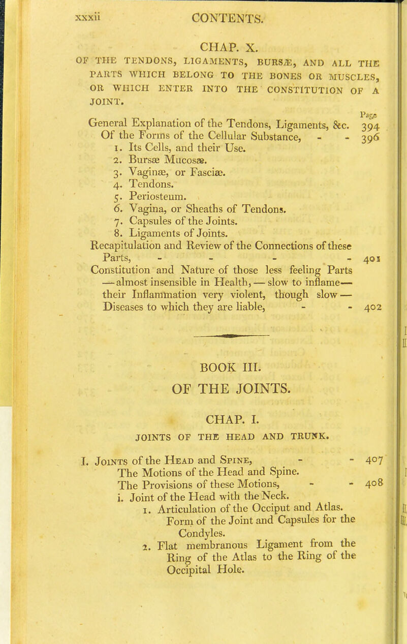 CHAP. X. OF THE TENDONS, LIGAMENTS, BURS^, AND ALL THE PARTS WHICH BELONG TO THE BONES OR MUSCLES, OR WHICH ENTER INTO THE CONSTITUTION OF A JOINT. Paps General Explanation of the Tendons, Ligaments, &c. 394 Of the Forms of the Cellular Substance, - - 39<> 1. Its Cells, and their Use. 2. Bursae Mucosae. 3. Vaginae, or Fasciae. 4. Tendons. 5. Periosteum. 6. Vagina, or Sheaths of Tendons. 7. Capsules of the Joints. 8. Ligaments of Joints. Recapitulation and Review of the Connections of these Parts, - - - - 401 Constitution and Nature of those less feeling Parts —almost insensible in Health, — slow to inflame— their Inflammation very violent, though slow — Diseases to which they are liable, - - 402 BOOK III. OF THE JOINTS. CHAP. L JOINTS OF THE HEAD AND TRUNK. I. Joints of the Head and Spine, - - 4°? The Motions of the Head and Spine. The Provisions of these Motions, - - 408 i. Joint of the Head with the Neck. 1. Articulation of the Occiput and Atlas. Form of the Joint and Capsules for the Condyles. 2. Flat membranous Ligament from the Ring of the Atlas to the Ring of the Occipital Hole.