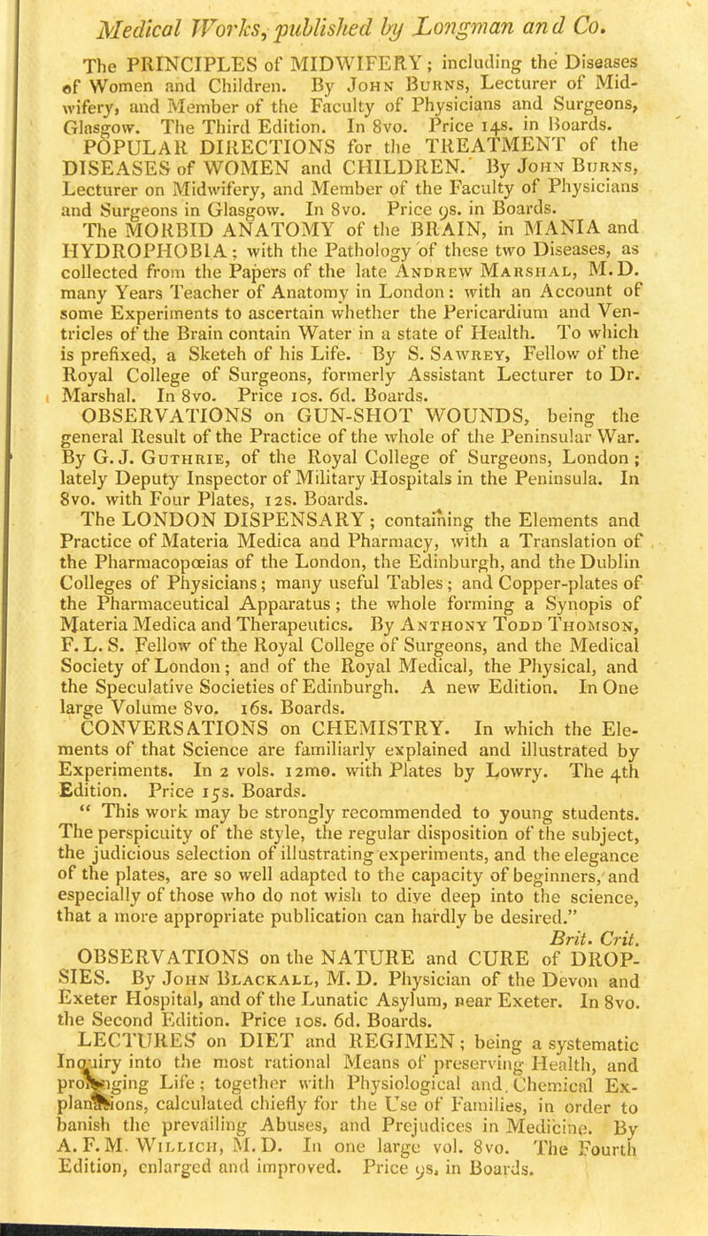 The PRINCIPLES of MIDWIFERY; including the Diseases ef Women and Children. By John Bukns, Lecturer of Mid- wifery, and Member of the Faculty of Physicians and Surgeons, Glasgow^. The Third Edition. In 8vo. Price 14s. in IJoards. POPULAR DIRECTIONS for the TREATMENT of the DISEASES of WOMEN and CHILDREN. By John Burns, Lecturer on Midwifery, and Member of the Faculty of Physicians and Surgeons in Glasgow. In 8vo. Price 9s. in Boards. The MORBID ANATOMY of the BRAIN, in MANIA and HYDROPHOBIA; with the Pathology of these two Diseases, as collected from the Papers of the late Andrew Marshal, M.D. many Years Teacher of Anatomy in London: with an Account of some Experiments to ascertain whether the Pericardium and Ven- tricles of the Brain contain Water in a state of Health. To which is prefixed, a Sketch of his Life. By S. Sawrey, Fellow of the Royal College of Surgeons, formerly Assistant Lecturer to Dr. Marshal. In 8vo. Price los. 6d. Boards. OBSERVATIONS on GUN-SHOT WOUNDS, being the general Result of the Practice of the whole of the Peninsular War. By G.J. Guthrie, of the Royal College of Surgeons, London; lately Deputy Inspector of Military Hospitals in the Peninsula. In 8vo. with Four Plates, 12s. Boards. The LONDON DISPENSARY ; containing the Elements and Practice of Materia Medica and Pharmacy, with a Translation of the Pharmacopoeias of the London, the Edinburgh, and the Dublin Colleges of Physicians; many useful Tables; and Copper-plates of the Pharmaceutical Apparatus; the whole forming a Synopis of Materia Medica and Therapeutics. By Anthony Todd Thomson, F. L. S. Fellow of the Royal College of Surgeons, and the Medical Society of London; and of the Royal Medical, the Physical, and the Speculative Societies of Edinburgh. A new Edition. In One large Volume 8vo. i6s. Boards. CONVERSATIONS on CHEMISTRY. In which the Ele- ments of that Science are familiarly explained and illustrated by Experiments. In 2 vols. i2mo. with Plates by Lowry. The 4th Edition. Price 15s. Boards.  This work may be strongly recommended to young students. The perspicuity of the style, the regular disposition of the subject, the judicious selection of illustrating experiments, and the elegance of the plates, are so well adapted to the capacity of beginners, and especially of those who do not wish to dive deep into the science, that a more appropriate publication can hardly be desired. Brit. Crit. OBSERVATIONS on the NATURE and CURE of DROP- SIES. By John Blackall, M. D. Physician of the Devon and Exeter Hospital, and of the Lunatic Asylum, pear Exeter. In Svo. the Second Edition. Price los. 6d. Boards. LECTURES on DIET and REGIMEN; being a systematic Incrairy into the most rational Means of preserving Health, and proil^ging Life; together with Physiological and. Chemical Ex- planations, calculated chiefly for the Use of Families, in order to banish the prevailing Abuses, and Prejudices in Medicine. By A. F.M. WiLLicH, M.D. In one large vol. Svo. The Fourth Edition, enlarged and improved. Price ijs, in Boards.