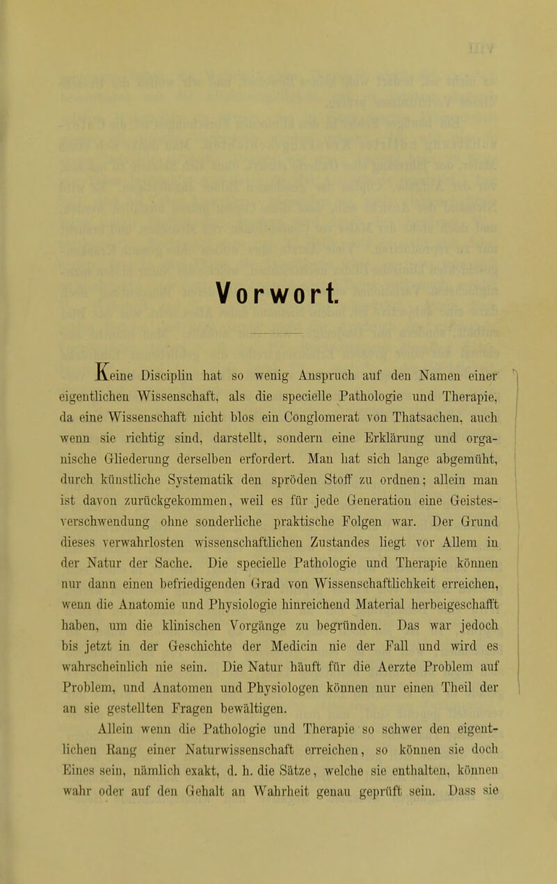 Vorwort. Keine Discipliu hat so wenig Anspruch auf den Namen einer eigentlichen Wissenschaft, als die specielle Pathologie und Therapie, da eine Wissenschaft nicht blos ein Conglomerat von Thatsachen, auch wenn sie richtig sind, darstellt, sondern eine Erklärung und orga- nische Gliederung derselben erfordert. Man hat sich lange abgemüht, durch künstliche Systematik den spröden Stoff zu ordnen; allein man ist davon zurückgekommen, weil es für jede Generation eine Geistes- \ erschwendung ohne sonderliche praktische Folgen war. Der Grund dieses verwahrlosten wissenschaftlichen Zustandes liegt vor Allem in der Natur der Sache. Die specielle Pathologie und Therapie können nur dann einen befriedigenden Grad von Wissenschaftlichkeit erreichen, wenn die Anatomie und Physiologie hinreichend Material herbeigeschafft haben, um die klinischen Vorgänge zu begründen. Das war jedoch bis jetzt in der Geschichte der Medicin nie der Fall und wird es wahrscheinlich nie sein. Die Natur häuft für die Aerzte Problem auf Problem, und Anatomen und Physiologen können nur einen Theil der an sie gestellten Fragen bewältigen. Allein wenn die Pathologie und Therapie so schwer den eigent- lichen Rang einer Naturwissenschaft erreichen, so können sie doch Eines sein, nämlich exakt, d. h. die Sätze, welche sie enthalten, können wahr oder auf den Gehalt an Wahrheit genau geprüft sein. Dass sie