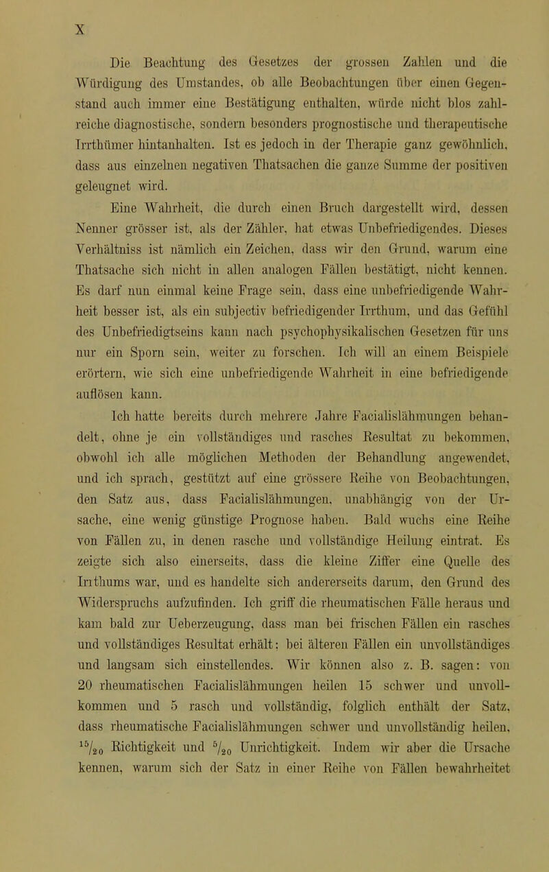 Die Beachtung des Gesetzes der grossen Zahlen und die Würdigung des Umstandes, ob alle Beobachtungen über einen Gegen- stand auch immer eine Bestätigung enthalten, würde nicht blos zahl- reiche diagnostische, sondern besonders prognostische und therapeutische Trrthümer hintanhalten. Ist es jedoch in der Therapie ganz gewöhnlich, dass aus einzelnen negativen Thatsachen die ganze .Summe der positiven geleugnet wird. Eine Wahrheit, die durch einen Bruch dargestellt wird, dessen Nenner grösser ist, als der Zähler, hat etwas Unbefriedigendes. Dieses Verhältniss ist nämlich ein Zeichen, dass wir den Grund, warum eine Thatsache sich nicht in allen analogen Fällen bestätigt, nicht kenneu. Es darf nun einmal keine Frage sein, dass eine unbefriedigende Wahr- heit besser ist, als ein subjectiv befriedigender Irrthum, und das Gefühl des Unbefriedigtseins kann nach psychophysikalischen Gesetzen für uns nur ein Sporn sein, weiter zu forschen. Ich will an einem Beispiele erörtern, wie sich eine unbefriedigende Wahrheit in eine befriedigende auflösen kann. Ich hatte bereits durch mehrere Jahre Facialislähmungen behan- delt, ohne je ein vollständiges und rasches Besultat zu bekommen, obwohl ich alle möglichen Methoden der Behandlung angewendet, und ich sprach, gestützt auf eine grössere Reihe von Beobachtungen, den Satz aus, dass Facialislähmungen. unabhängig von der Ur- sache, eine wenig günstige Prognose haben. Bald wuchs eine Reihe von Fällen zu, in denen rasche und vollständige Heilung eintrat. Es zeigte sich also einerseits, dass die kleine Ziffer eine Quelle des Inthums war, und es handelte sich andererseits darum, den Grund des Widerspruchs aufzufinden. Ich griff die rheumatischen Fälle heraus und kam bald zur Ueberzeugung, dass man bei frischen Fällen ein rasches und vollständiges Resultat erhält: bei älteren Fällen ein unvollständiges und langsam sich einstellendes. Wir können also z. B. sagen: von 20 rheumatischen Facialislähmungen heilen 15 schwer und unvoll- kommen und 5 rasch und vollständig, folglich enthält der Satz, dass rheumatische Facialislähmungen schwer und unvollständig heilen, 15/20 Richtigkeit und 5/20 Unrichtigkeit. Indem wir aber die Ursache kennen, warum sich der Satz in einer Reihe von Fällen bewahrheitet