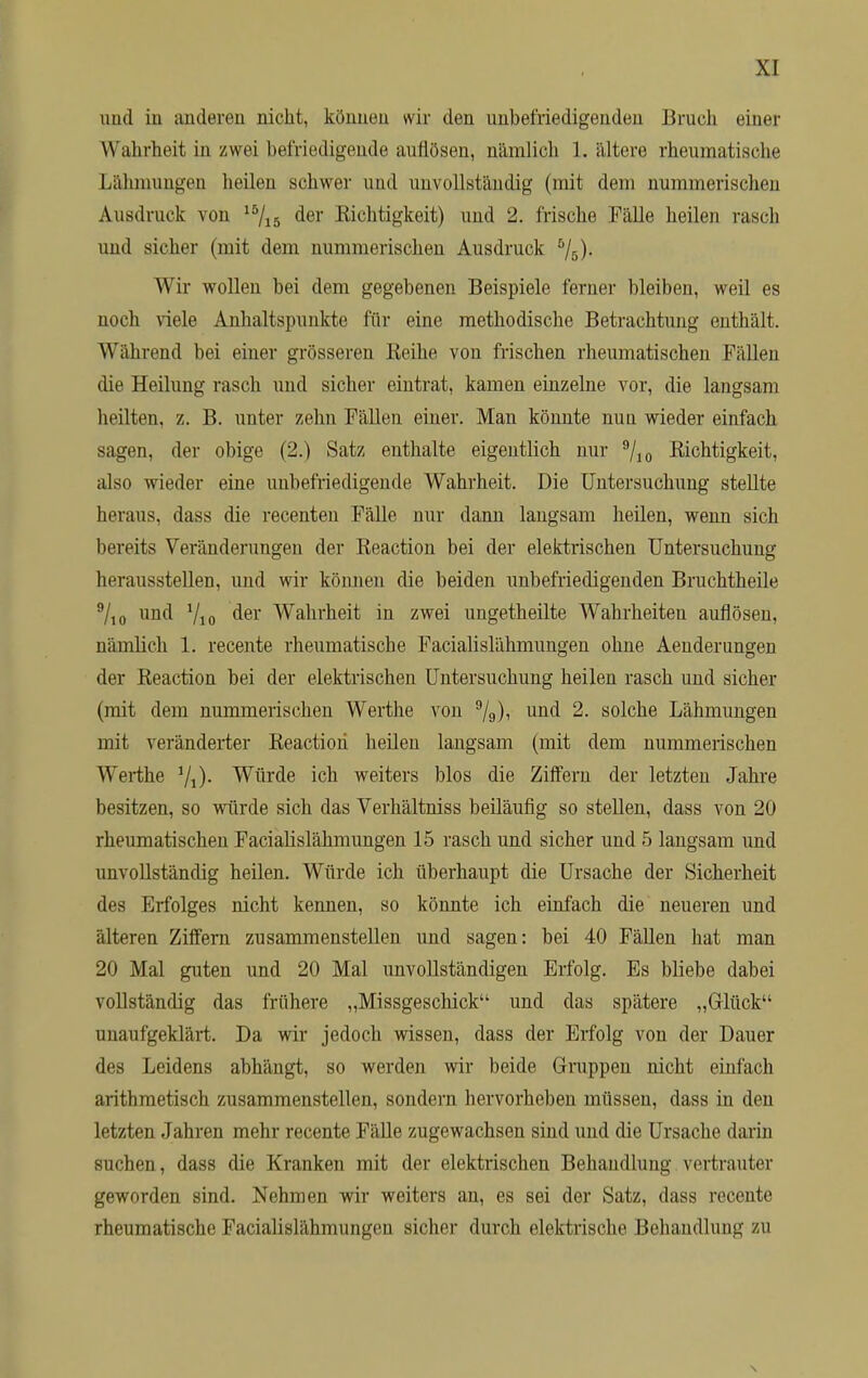 und in anderen nicht, können wir den unbefriedigenden Bruch einer Wahrheit in zwei befriedigende auflösen, nämlich 1. ältere rheumatische Lähmungen heilen schwer und unvollständig (mit dem nummerischen Ausdruck von 15/15 der Kichtigkeit) und 2. frische .Fälle heilen rasch und sicher (mit dem nummerischen Ausdruck 5/ö)- Wir wollen bei dem gegebenen Beispiele ferner bleiben, weil es noch viele Anhaltspunkte für eine methodische Betrachtung enthält. W ährend bei einer grösseren Beihe von frischen rheumatischen Fällen die Heilung rasch und sicher eintrat, kamen einzelne vor, die langsam heilten, z. B. unter zehn Fällen einer. Man könnte nun wieder einfach sagen, der obige (2.) Satz enthalte eigentlich nur 9/10 Richtigkeit, also wieder eine unbefriedigende Wahrheit. Die Untersuchung stellte heraus, dass die recenten Fälle nur dann langsam heilen, wenn sich bereits Veränderungen der Beaction bei der elektrischen Untersuchung herausstellen, und wir können die beiden unbefriedigenden Bruchtheile 9/10 und 7io der Wahrheit in zwei ungetheilte Wahrheiten auflösen, nämlich 1. recente rheumatische Facialislähmungen ohne Aeuderungen der Beaction bei der elektrischen Untersuchung heilen rasch und sichel- et dem nummerischen Werthe von 9/a), und 2. solche Lähmungen mit veränderter Beaction heilen langsam (mit dem nummerischen Werthe Würde ich weiters blos die Ziffern der letzten Jahre besitzen, so würde sich das Verhältniss beiläufig so stellen, dass von 20 rheumatischen Facialislähmungen 15 rasch und sicher und 5 langsam und unvollständig heilen. Würde ich überhaupt die Ursache der Sicherheit des Erfolges nicht kennen, so könnte ich einfach die neueren und älteren Ziffern zusammenstellen und sagen: bei 40 Fällen hat man 20 Mal guten und 20 Mal unvollständigen Erfolg. Es bliebe dabei vollständig das frühere „Missgeschick und das spätere „Glück unaufgeklärt. Da wir jedoch wissen, dass der Erfolg von der Dauer des Leidens abhängt, so werden wir beide Gruppen nicht einfach arithmetisch zusammenstellen, sondern hervorheben müssen, dass in den letzten Jahren mehr recente Fälle zugewachsen sind und die Ursache darin suchen, dass die Kranken mit der elektrischen Behandlung vertrauter geworden sind. Nehmen wir weiters an, es sei der Satz, dass recente rheumatische Facialislähmungen sicher durch elektrische Behandlung zu