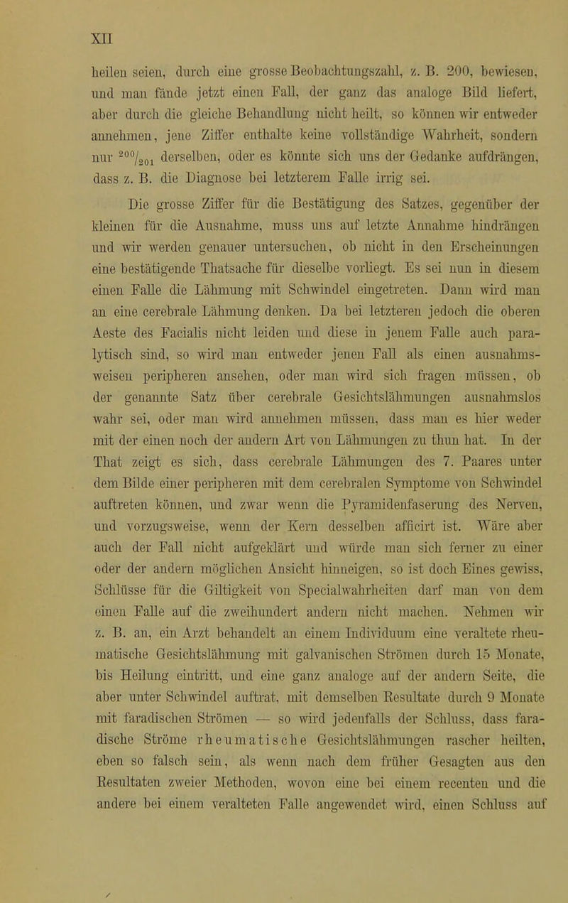 heilen seien, durch eine grosse Beobachtungszahl, z. B. 200, bewiesen, und man fände jetzt einen Fall, der ganz das analoge Bild liefert, aber durch die gleiche Behandlung nicht heilt, so können wir entweder annehmen, jene Ziffer enthalte keine vollständige Wahrheit, sondern nur 200/2oi derselben, oder es könnte sich uns der Gedanke aufdrängen, dass z. B. die Diagnose bei letzterem Falle irrig sei. Die grosse Ziffer für die Bestätigung des Satzes, gegenüber der kleinen für die Ausnahme, muss uns auf letzte Annahme hindrängen und wir werden genauer untersuchen, ob nicht in den Erscheinungen eine bestätigende Thatsache für dieselbe vorliegt. Es sei nun in diesem einen Falle die Lähmung mit Schwindel eingetreten. Dann wird man an eine cerebrale Lähmung denken. Da bei letzteren jedoch die oberen Aeste des Facialis nicht leiden und diese in jenem Falle auch para- lytisch sind, so wird man entweder jenen Fall als einen ausnahms- weisen peripheren ansehen, oder man wird sich fragen müssen, ob der genannte Satz über cerebrale Gesichtslähmungen ausnahmslos wahr sei, oder man wird annehmen müssen, dass man es hier weder mit der einen noch der andern Art von Lähmungen zu thun hat. In der That zeigt es sich, dass cerebrale Lähmungen des 7. Paares unter dem Bilde einer peripheren mit dem cerebralen Symptome von Schwindel auftreten können, und zwar wenn die Pyramidenfaserung des Nerven, und vorzugsweise, wenn der Kern desselben afficirt ist. Wäre aber auch der Fall nicht aufgeklärt und würde man sich ferner zu einer oder der andern möglichen Ansicht hinueigen, so ist doch Eines gewiss, Schlüsse für die Giltigkeit von Specialwahrheiten darf man von dem einen Falle auf die zweihundert andern nicht machen. Nehmen wir z. B. an, ein Arzt behandelt an einein Individuum eine veraltete rheu- matische Gesichtslähmung mit galvanischen Strömen durch 15 Monate, bis Heilung eintritt, und eine ganz analoge auf der andern Seite, die aber unter Schwindel auftrat, mit demselben Resultate durch 9 Monate mit faradischen Strömen — so wird jedenfalls der Schluss, dass fara- dische Ströme rheumatische Gesichtslähmungen rascher heilten, eben so falsch sein, als wenn nach dem früher Gesagten aus den Resultaten zweier Methoden, wovon eine bei einem recenten und die andere bei einem veralteten Falle angewendet wird, einen Schluss auf